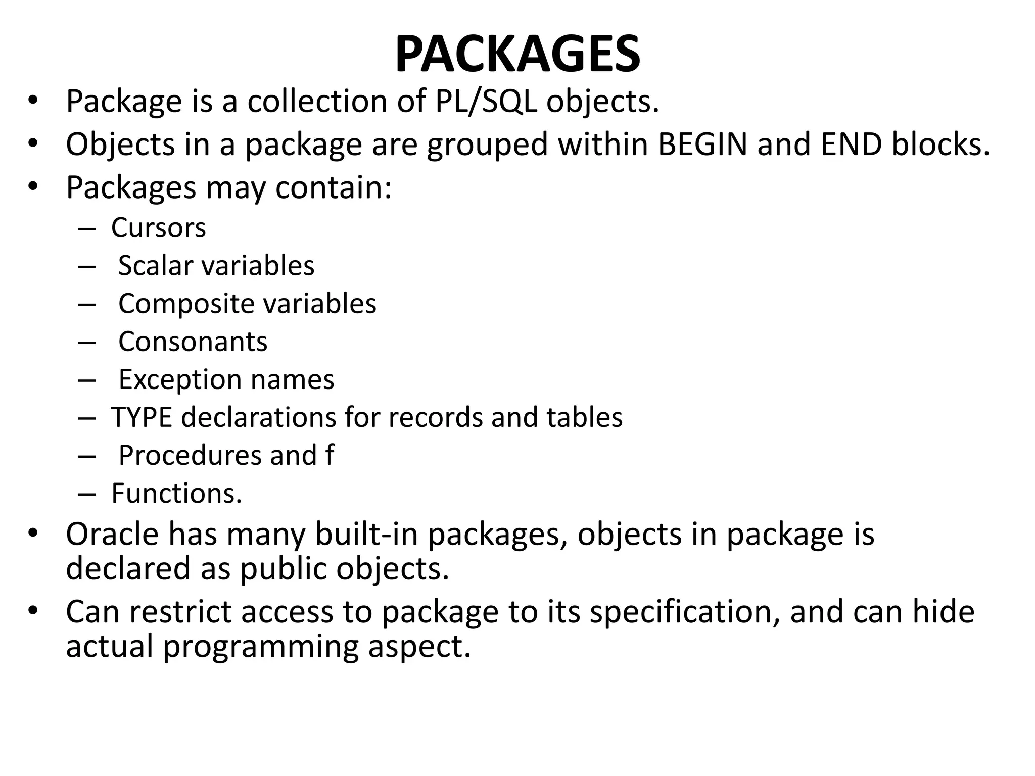 • Package is a collection of PL/SQL objects.
• Objects in a package are grouped within BEGIN and END blocks.
• Packages may contain:
– Cursors
– Scalar variables
– Composite variables
– Consonants
– Exception names
– TYPE declarations for records and tables
– Procedures and f
– Functions.
• Oracle has many built-in packages, objects in package is
declared as public objects.
• Can restrict access to package to its specification, and can hide
actual programming aspect.
PACKAGES
 