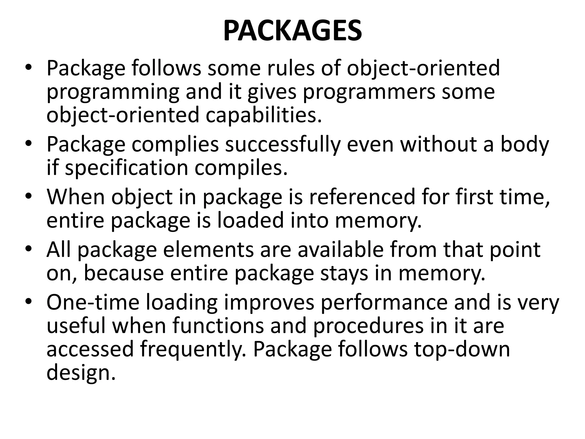• Package follows some rules of object-oriented
programming and it gives programmers some
object-oriented capabilities.
• Package complies successfully even without a body
if specification compiles.
• When object in package is referenced for first time,
entire package is loaded into memory.
• All package elements are available from that point
on, because entire package stays in memory.
• One-time loading improves performance and is very
useful when functions and procedures in it are
accessed frequently. Package follows top-down
design.
PACKAGES
 
