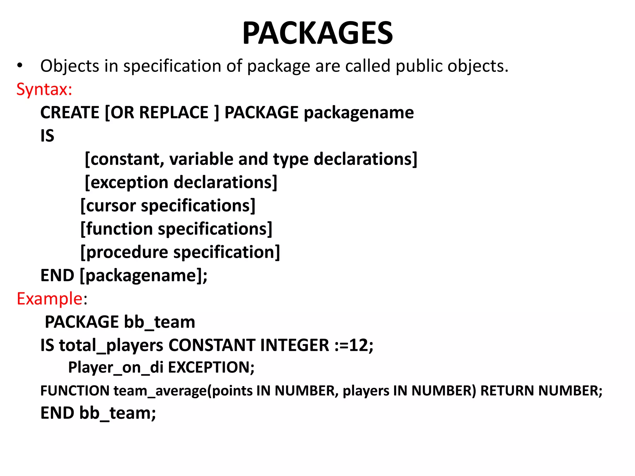 • Objects in specification of package are called public objects.
Syntax:
CREATE [OR REPLACE ] PACKAGE packagename
IS
[constant, variable and type declarations]
[exception declarations]
[cursor specifications]
[function specifications]
[procedure specification]
END [packagename];
Example:
PACKAGE bb_team
IS total_players CONSTANT INTEGER :=12;
Player_on_di EXCEPTION;
FUNCTION team_average(points IN NUMBER, players IN NUMBER) RETURN NUMBER;
END bb_team;
PACKAGES
 