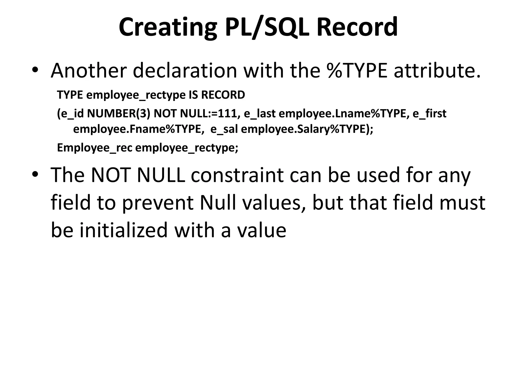 • Another declaration with the %TYPE attribute.
TYPE employee_rectype IS RECORD
(e_id NUMBER(3) NOT NULL:=111, e_last employee.Lname%TYPE, e_first
employee.Fname%TYPE, e_sal employee.Salary%TYPE);
Employee_rec employee_rectype;
• The NOT NULL constraint can be used for any
field to prevent Null values, but that field must
be initialized with a value
Creating PL/SQL Record
 