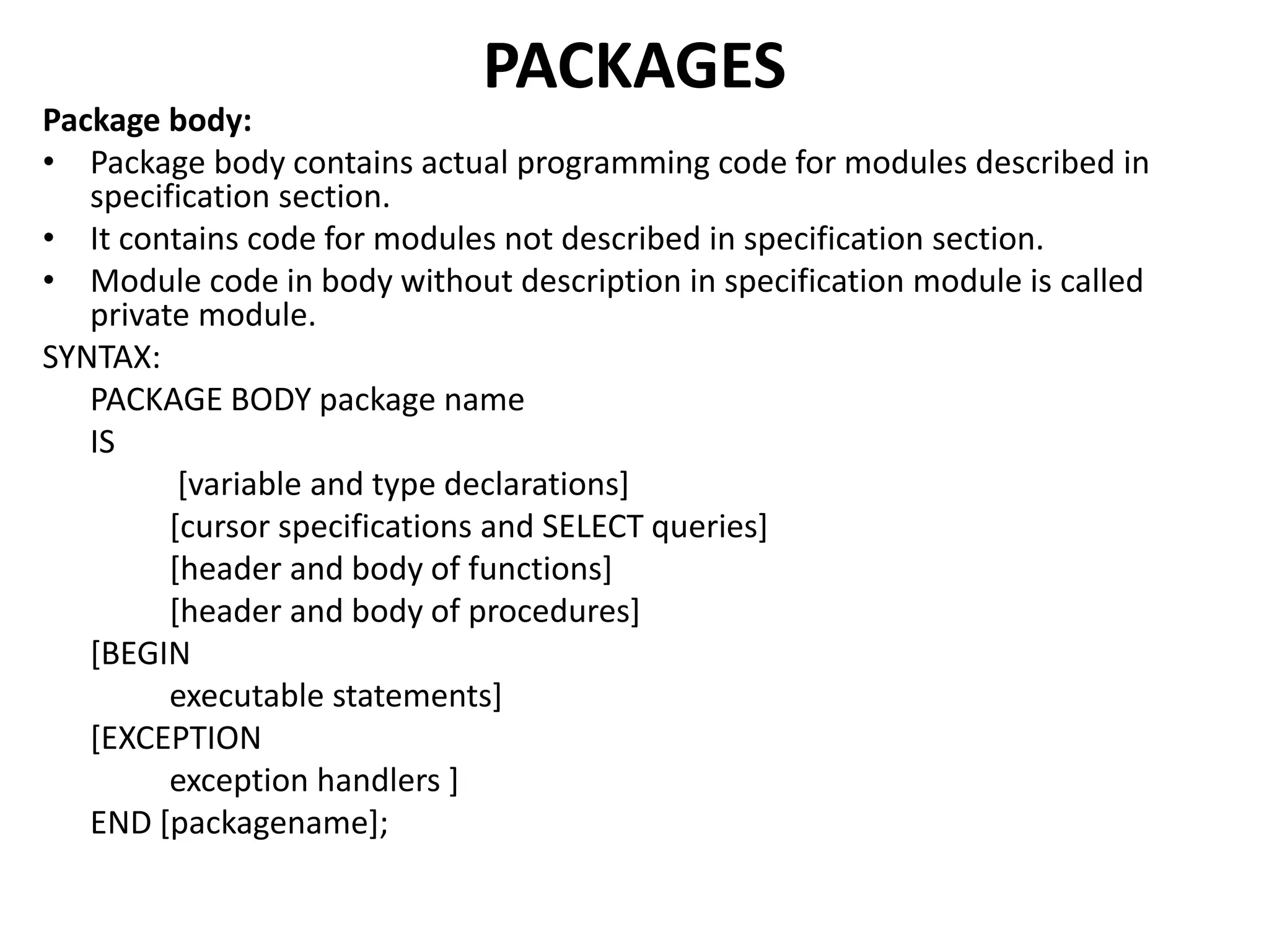 Package body:
• Package body contains actual programming code for modules described in
specification section.
• It contains code for modules not described in specification section.
• Module code in body without description in specification module is called
private module.
SYNTAX:
PACKAGE BODY package name
IS
[variable and type declarations]
[cursor specifications and SELECT queries]
[header and body of functions]
[header and body of procedures]
[BEGIN
executable statements]
[EXCEPTION
exception handlers ]
END [packagename];
PACKAGES
 