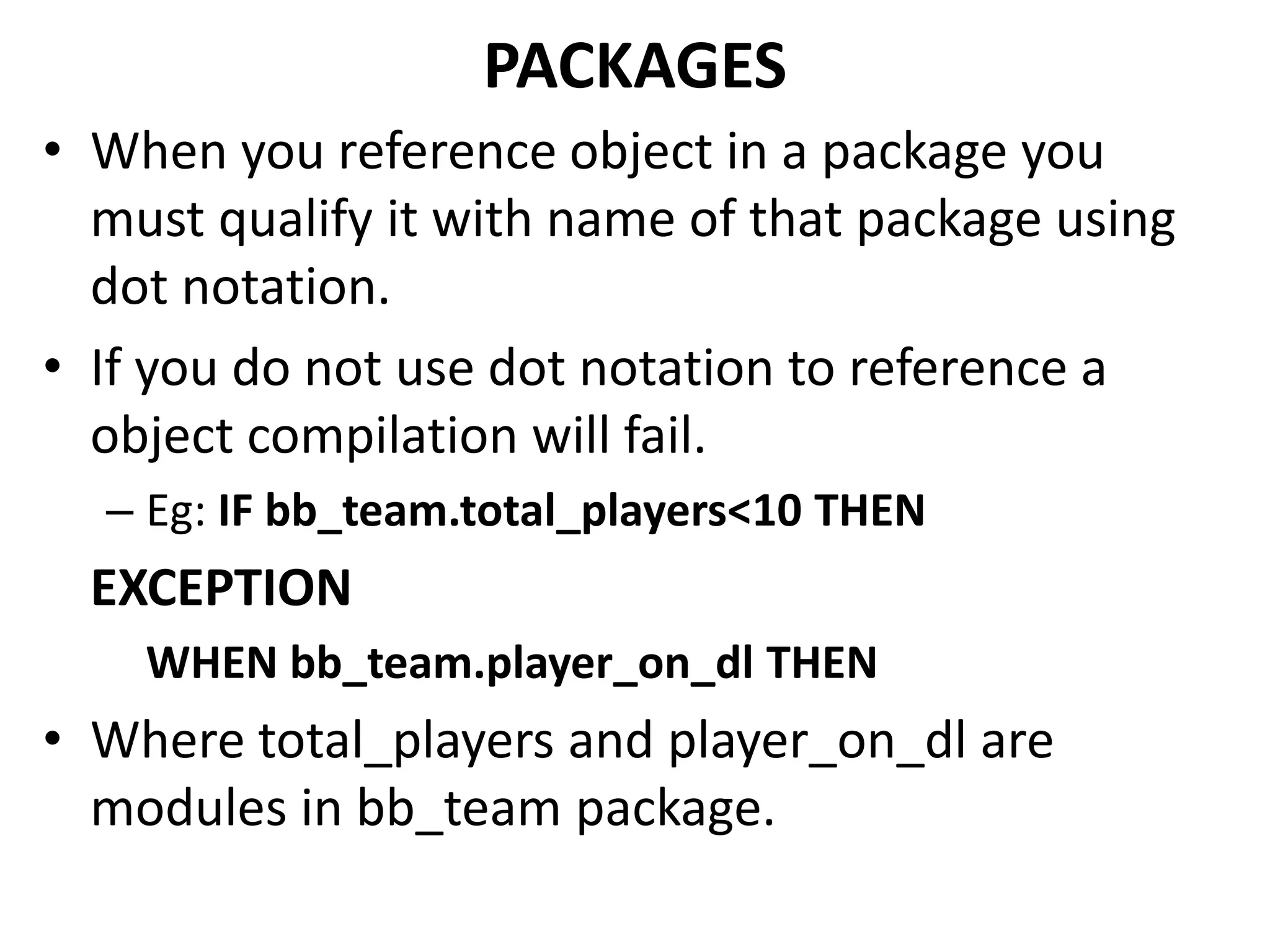 • When you reference object in a package you
must qualify it with name of that package using
dot notation.
• If you do not use dot notation to reference a
object compilation will fail.
– Eg: IF bb_team.total_players<10 THEN
EXCEPTION
WHEN bb_team.player_on_dl THEN
• Where total_players and player_on_dl are
modules in bb_team package.
PACKAGES
 