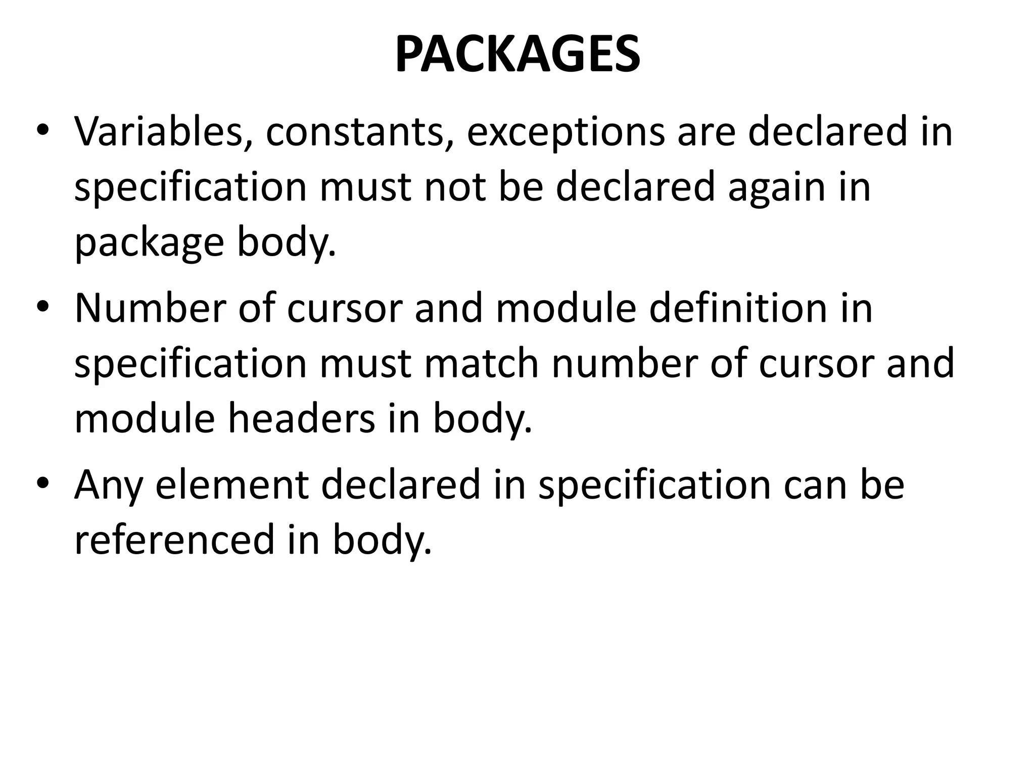 • Variables, constants, exceptions are declared in
specification must not be declared again in
package body.
• Number of cursor and module definition in
specification must match number of cursor and
module headers in body.
• Any element declared in specification can be
referenced in body.
PACKAGES
 