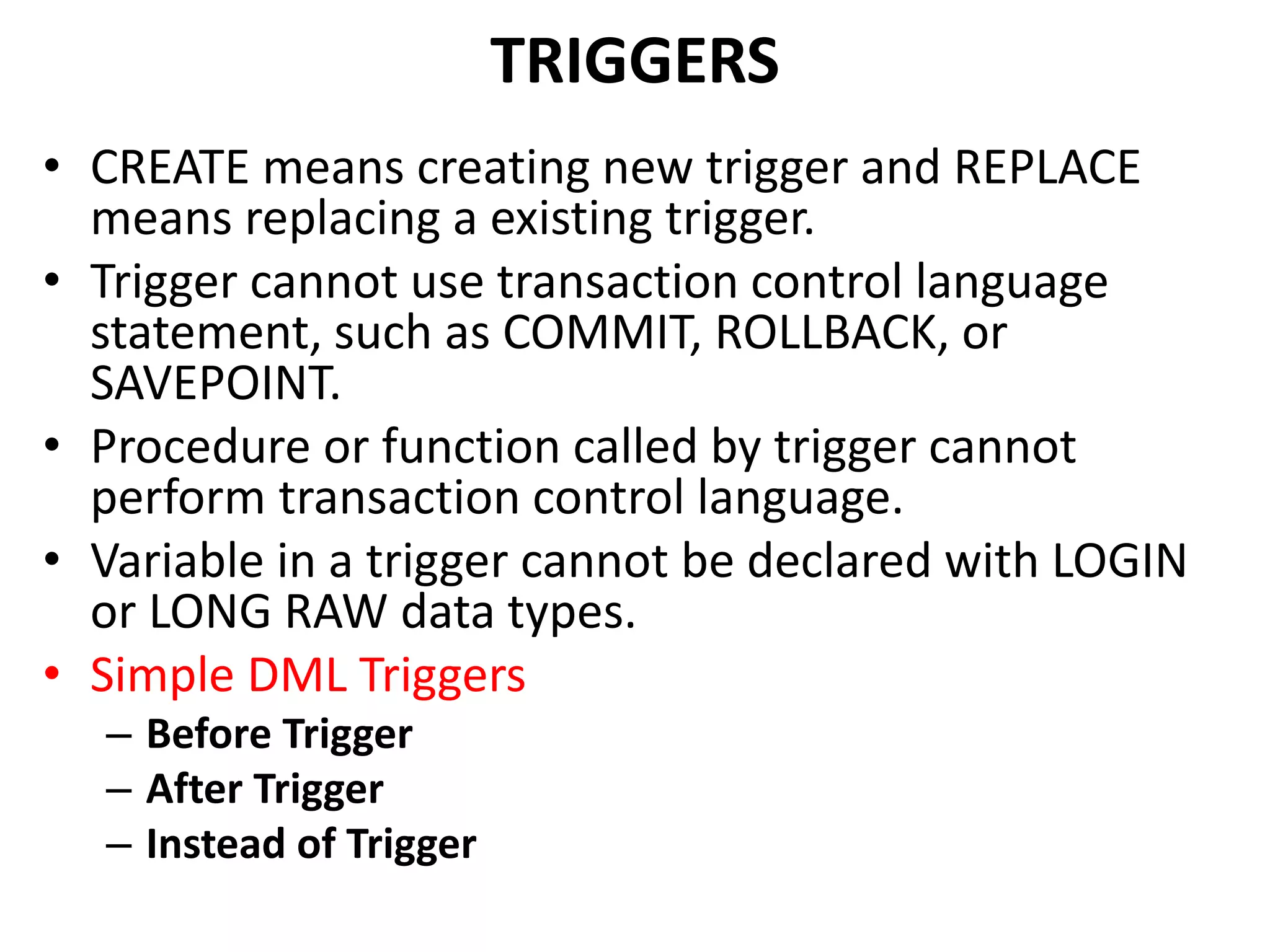 • CREATE means creating new trigger and REPLACE
means replacing a existing trigger.
• Trigger cannot use transaction control language
statement, such as COMMIT, ROLLBACK, or
SAVEPOINT.
• Procedure or function called by trigger cannot
perform transaction control language.
• Variable in a trigger cannot be declared with LOGIN
or LONG RAW data types.
• Simple DML Triggers
– Before Trigger
– After Trigger
– Instead of Trigger
TRIGGERS
 