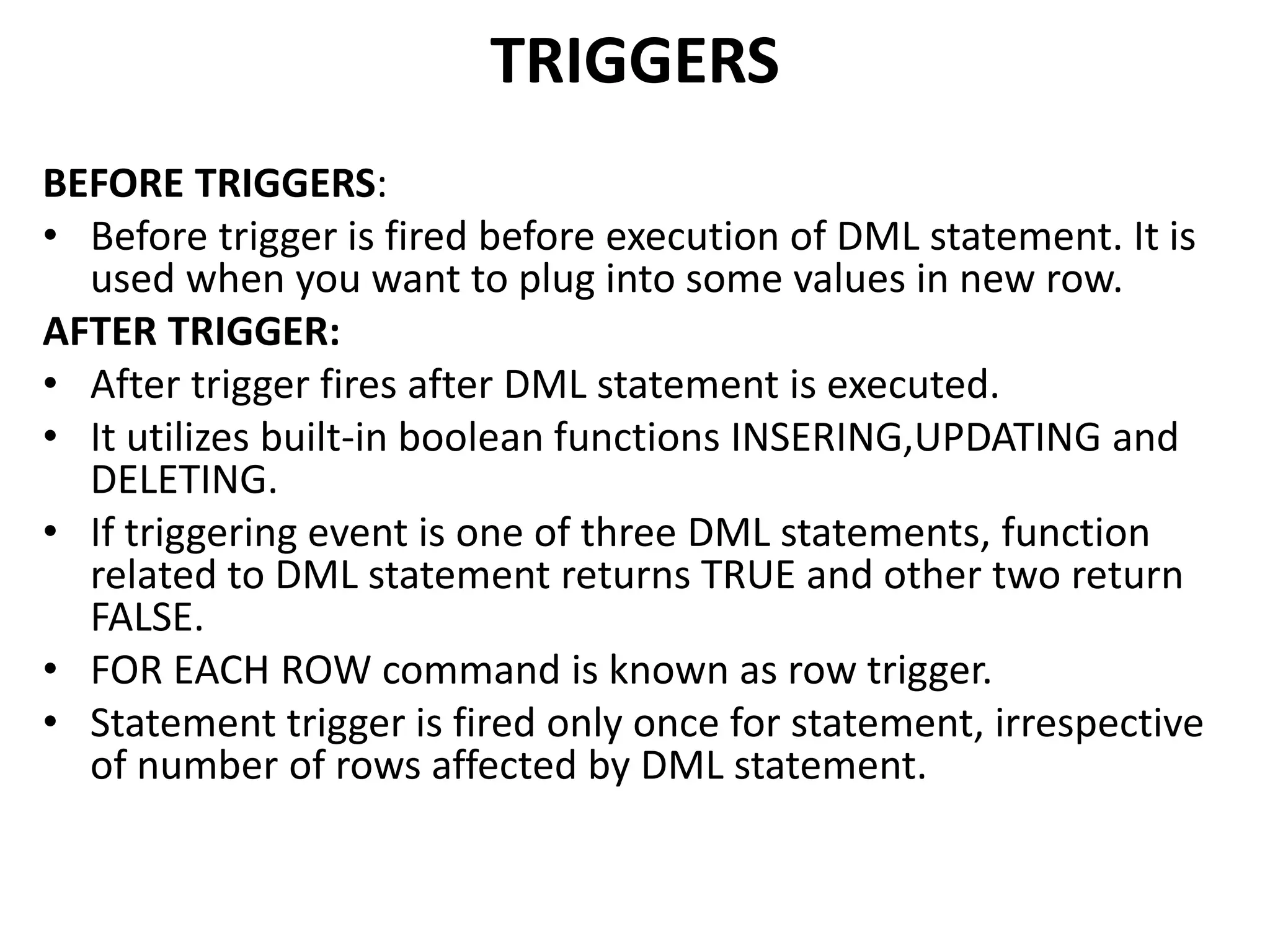 BEFORE TRIGGERS:
• Before trigger is fired before execution of DML statement. It is
used when you want to plug into some values in new row.
AFTER TRIGGER:
• After trigger fires after DML statement is executed.
• It utilizes built-in boolean functions INSERING,UPDATING and
DELETING.
• If triggering event is one of three DML statements, function
related to DML statement returns TRUE and other two return
FALSE.
• FOR EACH ROW command is known as row trigger.
• Statement trigger is fired only once for statement, irrespective
of number of rows affected by DML statement.
TRIGGERS
 