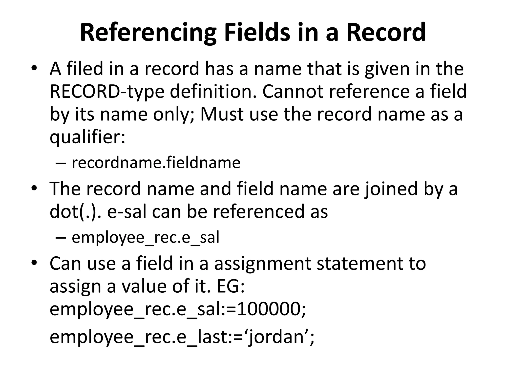 Referencing Fields in a Record
• A filed in a record has a name that is given in the
RECORD-type definition. Cannot reference a field
by its name only; Must use the record name as a
qualifier:
– recordname.fieldname
• The record name and field name are joined by a
dot(.). e-sal can be referenced as
– employee_rec.e_sal
• Can use a field in a assignment statement to
assign a value of it. EG:
employee_rec.e_sal:=100000;
employee_rec.e_last:=‘jordan’;
 