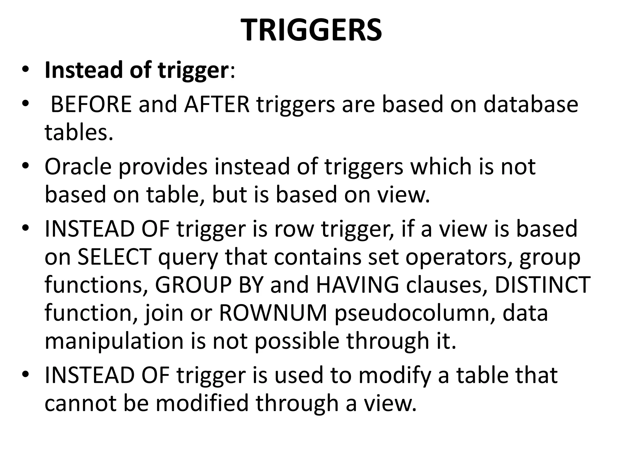 • Instead of trigger:
• BEFORE and AFTER triggers are based on database
tables.
• Oracle provides instead of triggers which is not
based on table, but is based on view.
• INSTEAD OF trigger is row trigger, if a view is based
on SELECT query that contains set operators, group
functions, GROUP BY and HAVING clauses, DISTINCT
function, join or ROWNUM pseudocolumn, data
manipulation is not possible through it.
• INSTEAD OF trigger is used to modify a table that
cannot be modified through a view.
TRIGGERS
 