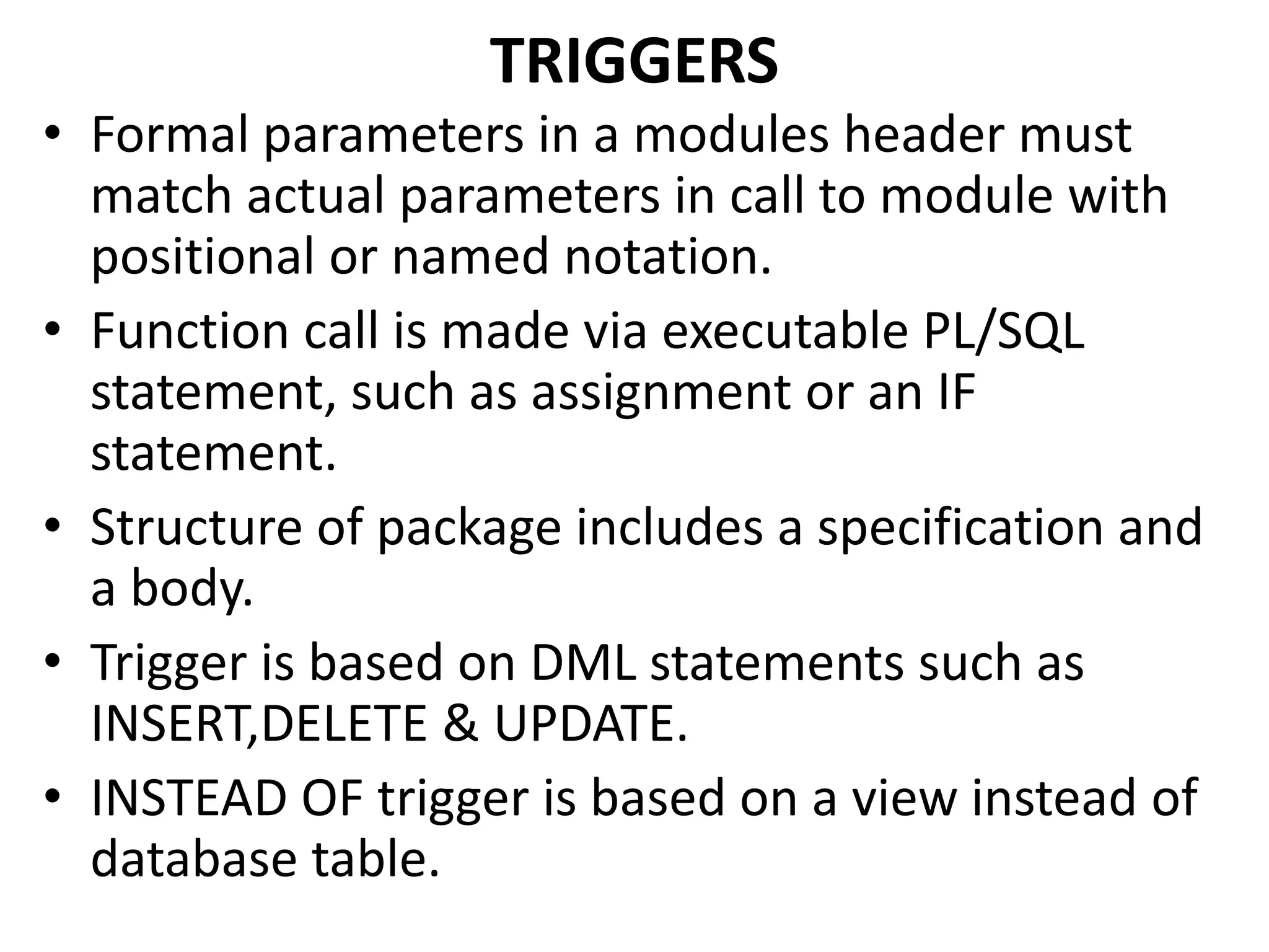 • Formal parameters in a modules header must
match actual parameters in call to module with
positional or named notation.
• Function call is made via executable PL/SQL
statement, such as assignment or an IF
statement.
• Structure of package includes a specification and
a body.
• Trigger is based on DML statements such as
INSERT,DELETE & UPDATE.
• INSTEAD OF trigger is based on a view instead of
database table.
TRIGGERS
 