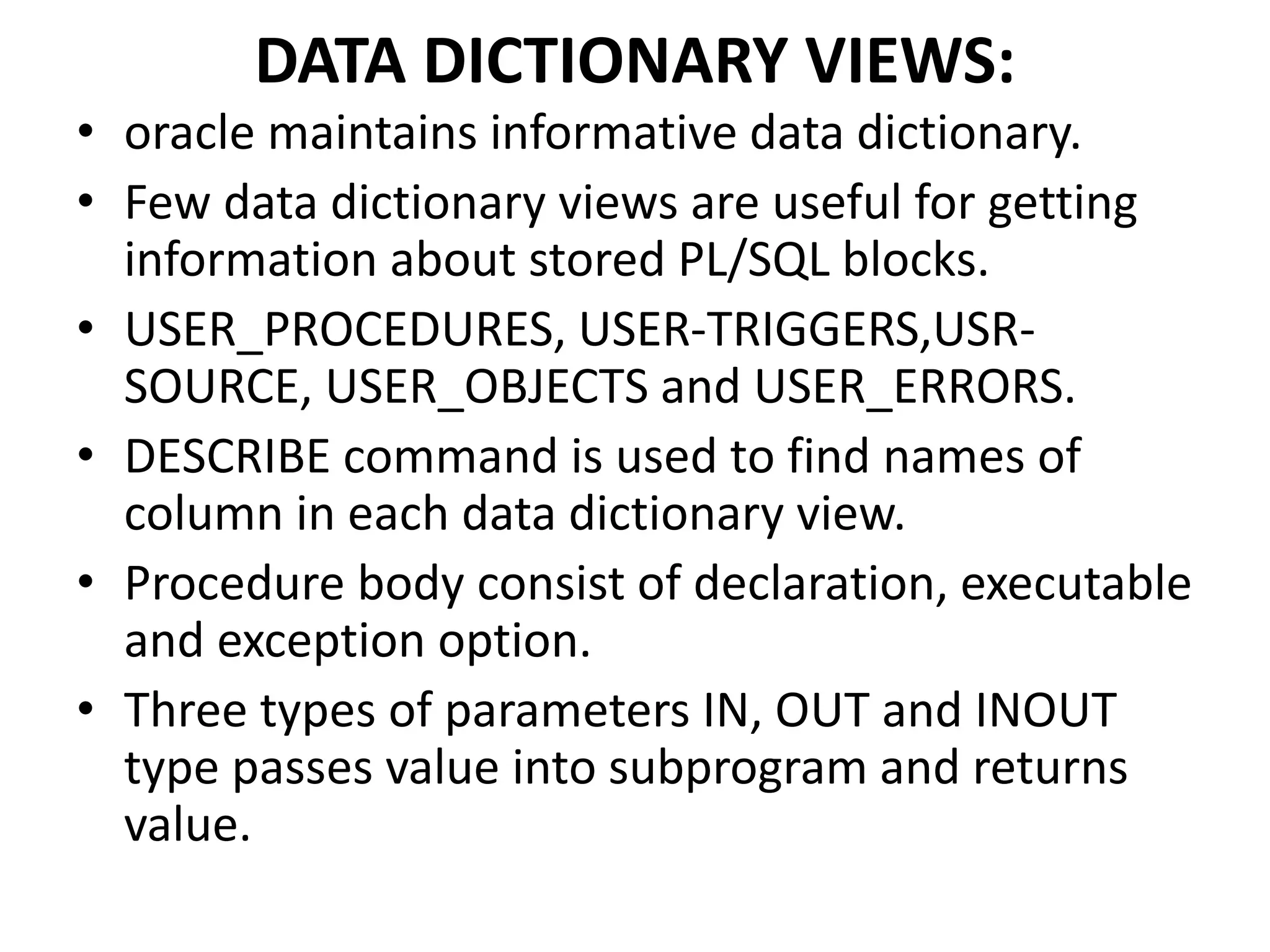• oracle maintains informative data dictionary.
• Few data dictionary views are useful for getting
information about stored PL/SQL blocks.
• USER_PROCEDURES, USER-TRIGGERS,USR-
SOURCE, USER_OBJECTS and USER_ERRORS.
• DESCRIBE command is used to find names of
column in each data dictionary view.
• Procedure body consist of declaration, executable
and exception option.
• Three types of parameters IN, OUT and INOUT
type passes value into subprogram and returns
value.
DATA DICTIONARY VIEWS:
 