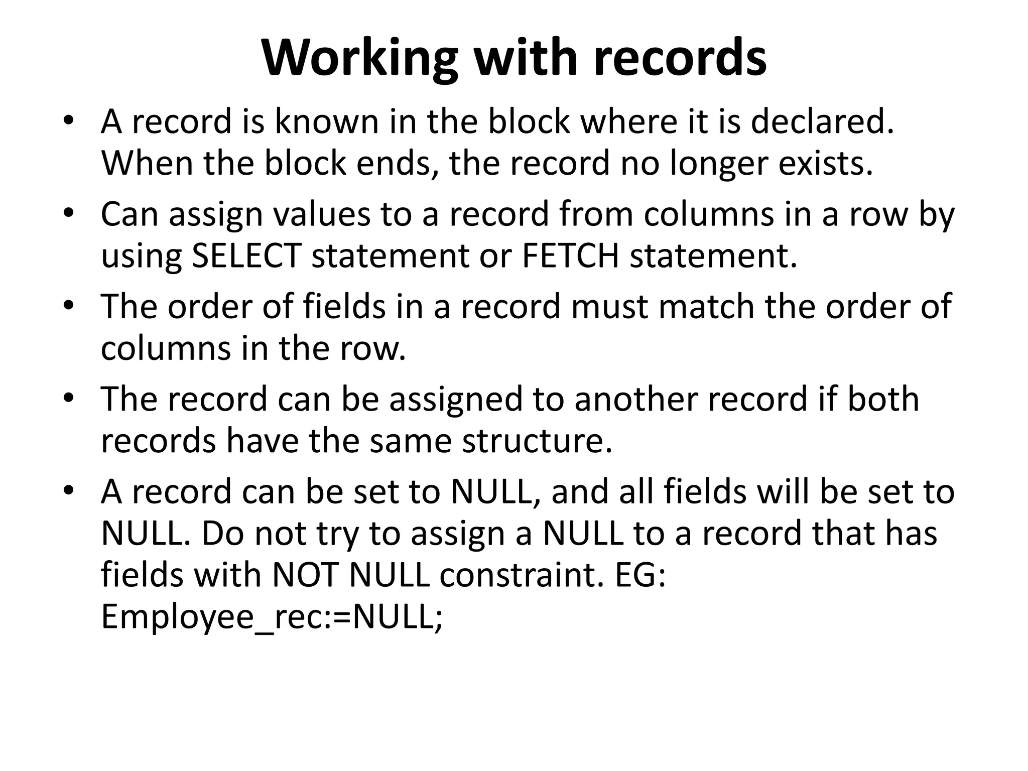 Working with records
• A record is known in the block where it is declared.
When the block ends, the record no longer exists.
• Can assign values to a record from columns in a row by
using SELECT statement or FETCH statement.
• The order of fields in a record must match the order of
columns in the row.
• The record can be assigned to another record if both
records have the same structure.
• A record can be set to NULL, and all fields will be set to
NULL. Do not try to assign a NULL to a record that has
fields with NOT NULL constraint. EG:
Employee_rec:=NULL;
 