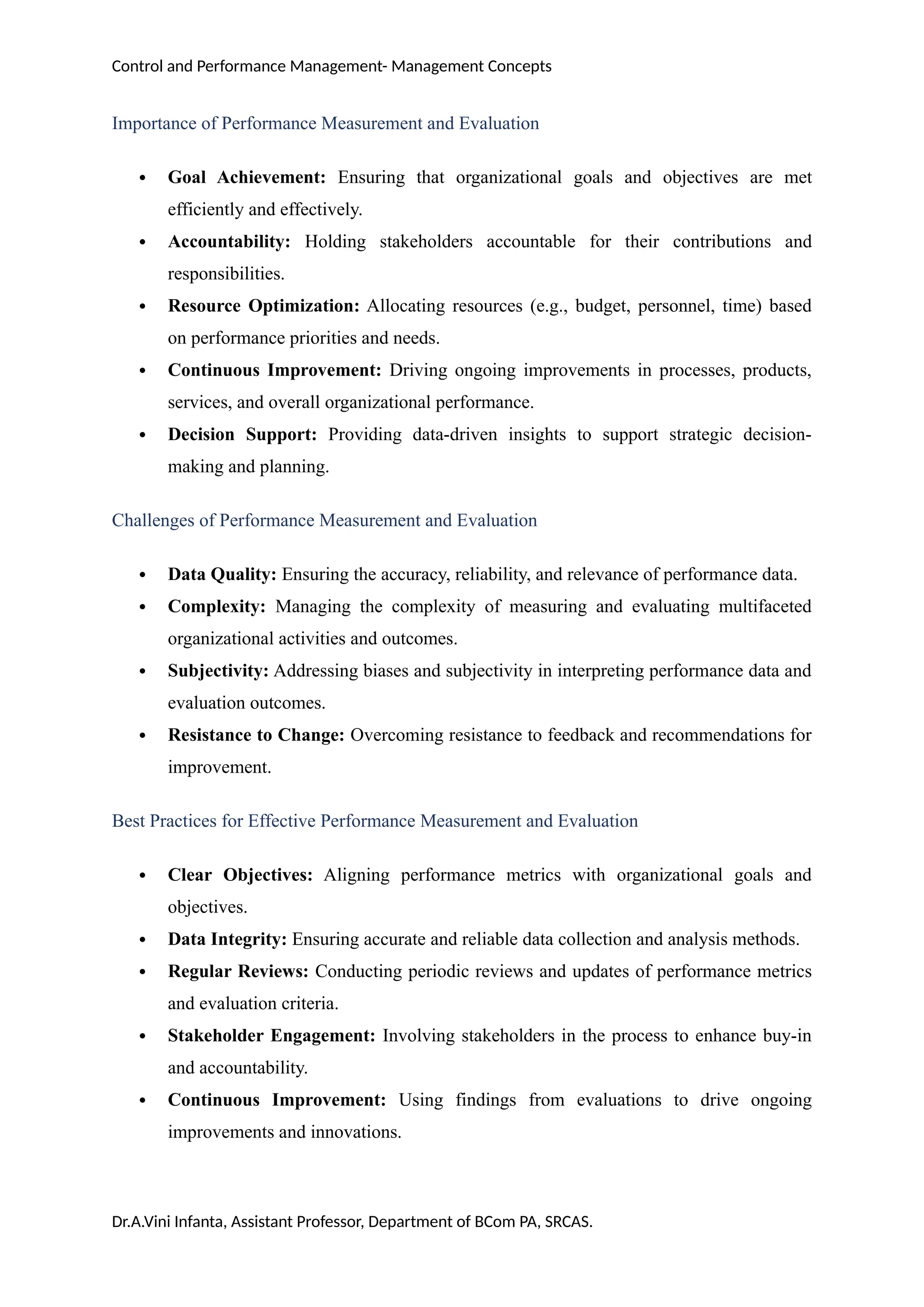 Control and Performance Management- Management Concepts
Importance of Performance Measurement and Evaluation
 Goal Achievement: Ensuring that organizational goals and objectives are met
efficiently and effectively.
 Accountability: Holding stakeholders accountable for their contributions and
responsibilities.
 Resource Optimization: Allocating resources (e.g., budget, personnel, time) based
on performance priorities and needs.
 Continuous Improvement: Driving ongoing improvements in processes, products,
services, and overall organizational performance.
 Decision Support: Providing data-driven insights to support strategic decision-
making and planning.
Challenges of Performance Measurement and Evaluation
 Data Quality: Ensuring the accuracy, reliability, and relevance of performance data.
 Complexity: Managing the complexity of measuring and evaluating multifaceted
organizational activities and outcomes.
 Subjectivity: Addressing biases and subjectivity in interpreting performance data and
evaluation outcomes.
 Resistance to Change: Overcoming resistance to feedback and recommendations for
improvement.
Best Practices for Effective Performance Measurement and Evaluation
 Clear Objectives: Aligning performance metrics with organizational goals and
objectives.
 Data Integrity: Ensuring accurate and reliable data collection and analysis methods.
 Regular Reviews: Conducting periodic reviews and updates of performance metrics
and evaluation criteria.
 Stakeholder Engagement: Involving stakeholders in the process to enhance buy-in
and accountability.
 Continuous Improvement: Using findings from evaluations to drive ongoing
improvements and innovations.
Dr.A.Vini Infanta, Assistant Professor, Department of BCom PA, SRCAS.
 