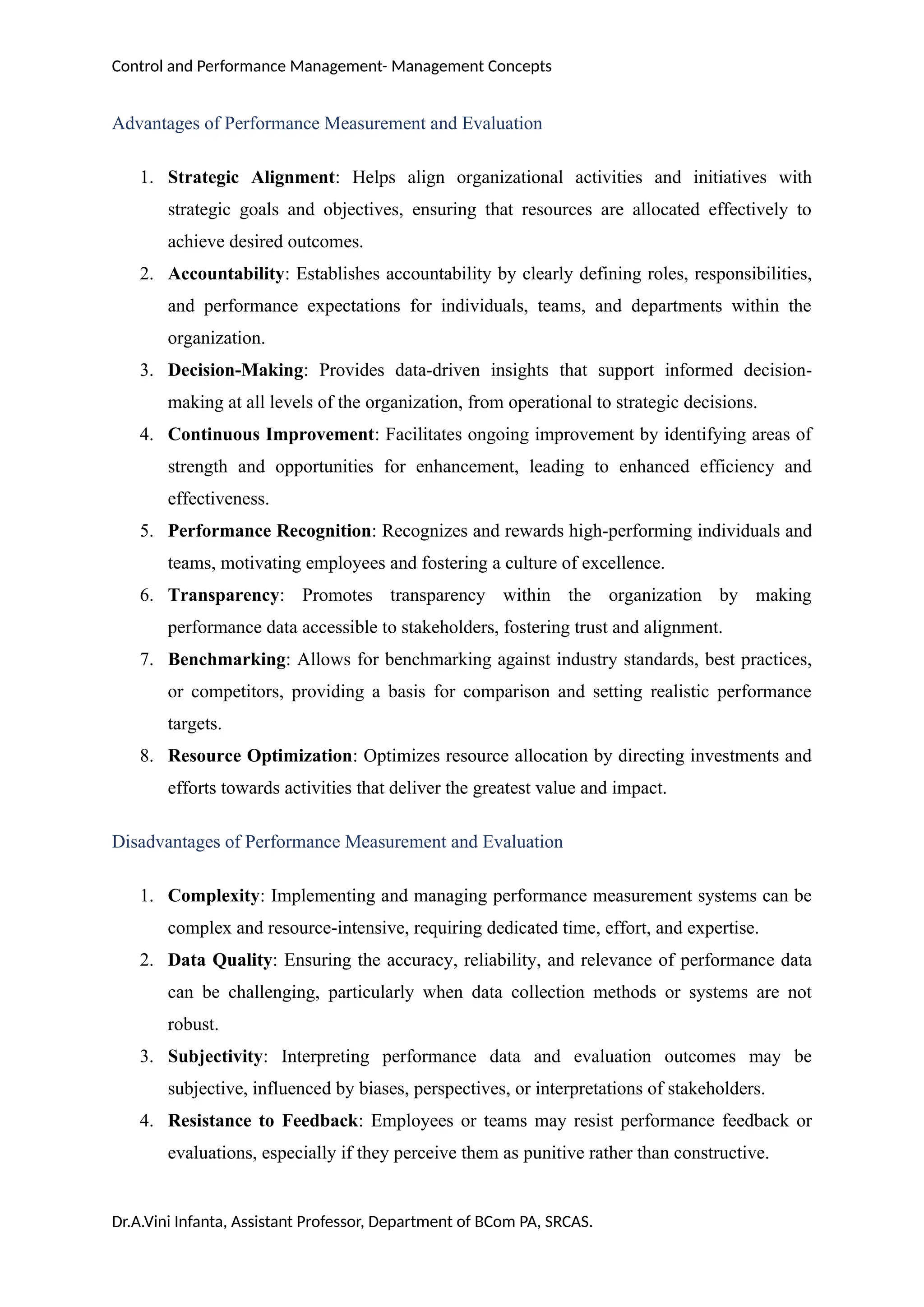 Control and Performance Management- Management Concepts
Advantages of Performance Measurement and Evaluation
1. Strategic Alignment: Helps align organizational activities and initiatives with
strategic goals and objectives, ensuring that resources are allocated effectively to
achieve desired outcomes.
2. Accountability: Establishes accountability by clearly defining roles, responsibilities,
and performance expectations for individuals, teams, and departments within the
organization.
3. Decision-Making: Provides data-driven insights that support informed decision-
making at all levels of the organization, from operational to strategic decisions.
4. Continuous Improvement: Facilitates ongoing improvement by identifying areas of
strength and opportunities for enhancement, leading to enhanced efficiency and
effectiveness.
5. Performance Recognition: Recognizes and rewards high-performing individuals and
teams, motivating employees and fostering a culture of excellence.
6. Transparency: Promotes transparency within the organization by making
performance data accessible to stakeholders, fostering trust and alignment.
7. Benchmarking: Allows for benchmarking against industry standards, best practices,
or competitors, providing a basis for comparison and setting realistic performance
targets.
8. Resource Optimization: Optimizes resource allocation by directing investments and
efforts towards activities that deliver the greatest value and impact.
Disadvantages of Performance Measurement and Evaluation
1. Complexity: Implementing and managing performance measurement systems can be
complex and resource-intensive, requiring dedicated time, effort, and expertise.
2. Data Quality: Ensuring the accuracy, reliability, and relevance of performance data
can be challenging, particularly when data collection methods or systems are not
robust.
3. Subjectivity: Interpreting performance data and evaluation outcomes may be
subjective, influenced by biases, perspectives, or interpretations of stakeholders.
4. Resistance to Feedback: Employees or teams may resist performance feedback or
evaluations, especially if they perceive them as punitive rather than constructive.
Dr.A.Vini Infanta, Assistant Professor, Department of BCom PA, SRCAS.
 