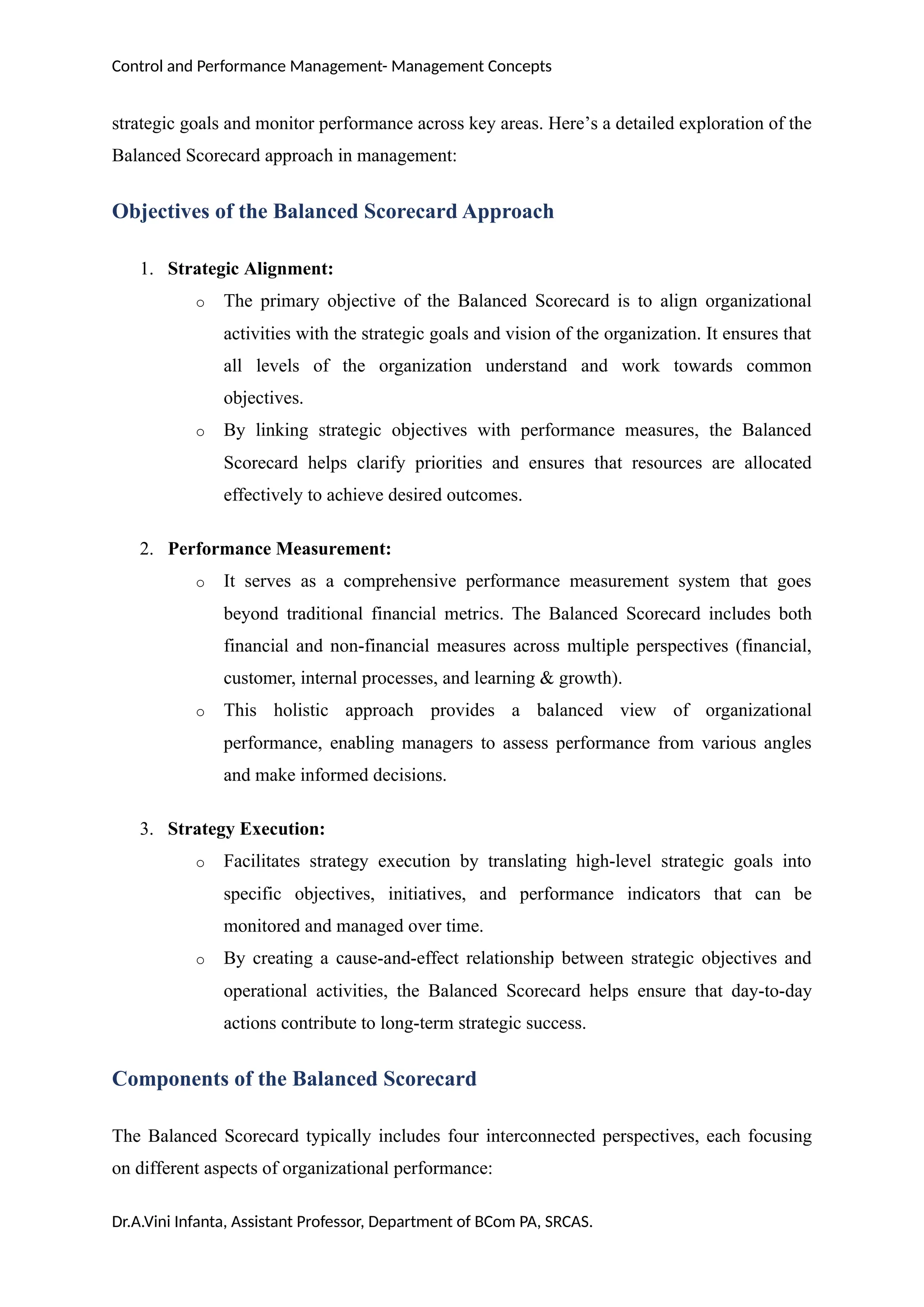 Control and Performance Management- Management Concepts
strategic goals and monitor performance across key areas. Here’s a detailed exploration of the
Balanced Scorecard approach in management:
Objectives of the Balanced Scorecard Approach
1. Strategic Alignment:
o The primary objective of the Balanced Scorecard is to align organizational
activities with the strategic goals and vision of the organization. It ensures that
all levels of the organization understand and work towards common
objectives.
o By linking strategic objectives with performance measures, the Balanced
Scorecard helps clarify priorities and ensures that resources are allocated
effectively to achieve desired outcomes.
2. Performance Measurement:
o It serves as a comprehensive performance measurement system that goes
beyond traditional financial metrics. The Balanced Scorecard includes both
financial and non-financial measures across multiple perspectives (financial,
customer, internal processes, and learning & growth).
o This holistic approach provides a balanced view of organizational
performance, enabling managers to assess performance from various angles
and make informed decisions.
3. Strategy Execution:
o Facilitates strategy execution by translating high-level strategic goals into
specific objectives, initiatives, and performance indicators that can be
monitored and managed over time.
o By creating a cause-and-effect relationship between strategic objectives and
operational activities, the Balanced Scorecard helps ensure that day-to-day
actions contribute to long-term strategic success.
Components of the Balanced Scorecard
The Balanced Scorecard typically includes four interconnected perspectives, each focusing
on different aspects of organizational performance:
Dr.A.Vini Infanta, Assistant Professor, Department of BCom PA, SRCAS.
 