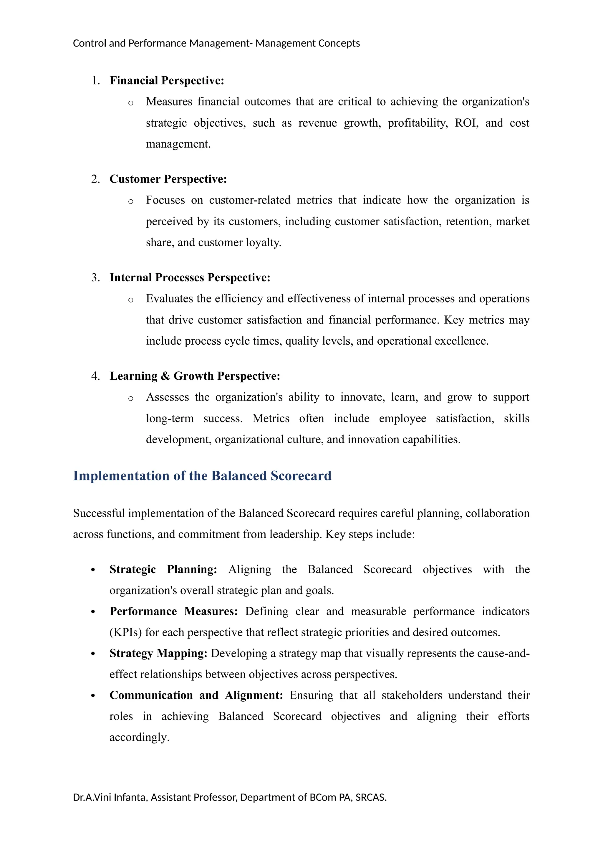 Control and Performance Management- Management Concepts
1. Financial Perspective:
o Measures financial outcomes that are critical to achieving the organization's
strategic objectives, such as revenue growth, profitability, ROI, and cost
management.
2. Customer Perspective:
o Focuses on customer-related metrics that indicate how the organization is
perceived by its customers, including customer satisfaction, retention, market
share, and customer loyalty.
3. Internal Processes Perspective:
o Evaluates the efficiency and effectiveness of internal processes and operations
that drive customer satisfaction and financial performance. Key metrics may
include process cycle times, quality levels, and operational excellence.
4. Learning & Growth Perspective:
o Assesses the organization's ability to innovate, learn, and grow to support
long-term success. Metrics often include employee satisfaction, skills
development, organizational culture, and innovation capabilities.
Implementation of the Balanced Scorecard
Successful implementation of the Balanced Scorecard requires careful planning, collaboration
across functions, and commitment from leadership. Key steps include:
 Strategic Planning: Aligning the Balanced Scorecard objectives with the
organization's overall strategic plan and goals.
 Performance Measures: Defining clear and measurable performance indicators
(KPIs) for each perspective that reflect strategic priorities and desired outcomes.
 Strategy Mapping: Developing a strategy map that visually represents the cause-and-
effect relationships between objectives across perspectives.
 Communication and Alignment: Ensuring that all stakeholders understand their
roles in achieving Balanced Scorecard objectives and aligning their efforts
accordingly.
Dr.A.Vini Infanta, Assistant Professor, Department of BCom PA, SRCAS.
 