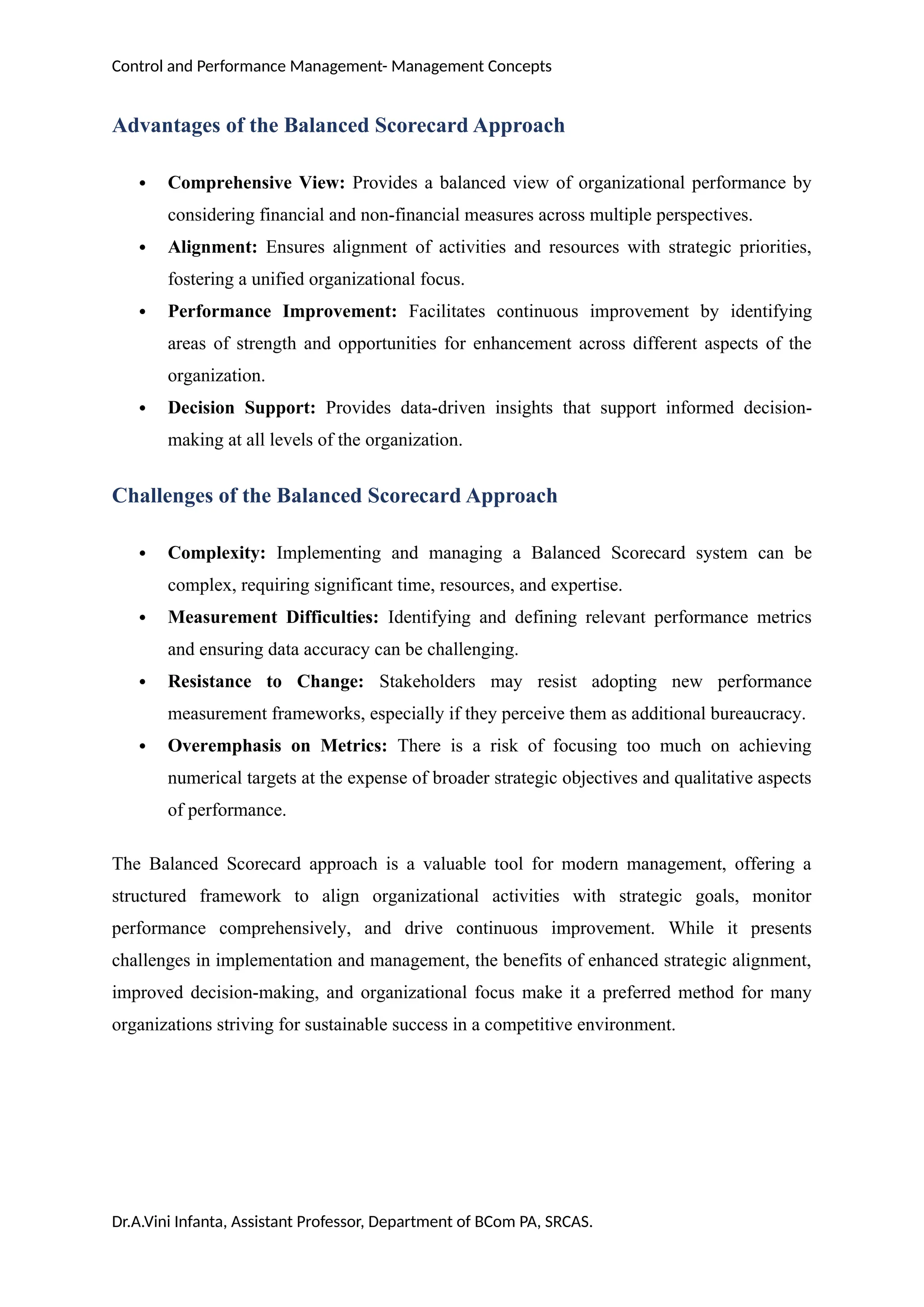 Control and Performance Management- Management Concepts
Advantages of the Balanced Scorecard Approach
 Comprehensive View: Provides a balanced view of organizational performance by
considering financial and non-financial measures across multiple perspectives.
 Alignment: Ensures alignment of activities and resources with strategic priorities,
fostering a unified organizational focus.
 Performance Improvement: Facilitates continuous improvement by identifying
areas of strength and opportunities for enhancement across different aspects of the
organization.
 Decision Support: Provides data-driven insights that support informed decision-
making at all levels of the organization.
Challenges of the Balanced Scorecard Approach
 Complexity: Implementing and managing a Balanced Scorecard system can be
complex, requiring significant time, resources, and expertise.
 Measurement Difficulties: Identifying and defining relevant performance metrics
and ensuring data accuracy can be challenging.
 Resistance to Change: Stakeholders may resist adopting new performance
measurement frameworks, especially if they perceive them as additional bureaucracy.
 Overemphasis on Metrics: There is a risk of focusing too much on achieving
numerical targets at the expense of broader strategic objectives and qualitative aspects
of performance.
The Balanced Scorecard approach is a valuable tool for modern management, offering a
structured framework to align organizational activities with strategic goals, monitor
performance comprehensively, and drive continuous improvement. While it presents
challenges in implementation and management, the benefits of enhanced strategic alignment,
improved decision-making, and organizational focus make it a preferred method for many
organizations striving for sustainable success in a competitive environment.
Dr.A.Vini Infanta, Assistant Professor, Department of BCom PA, SRCAS.
 
