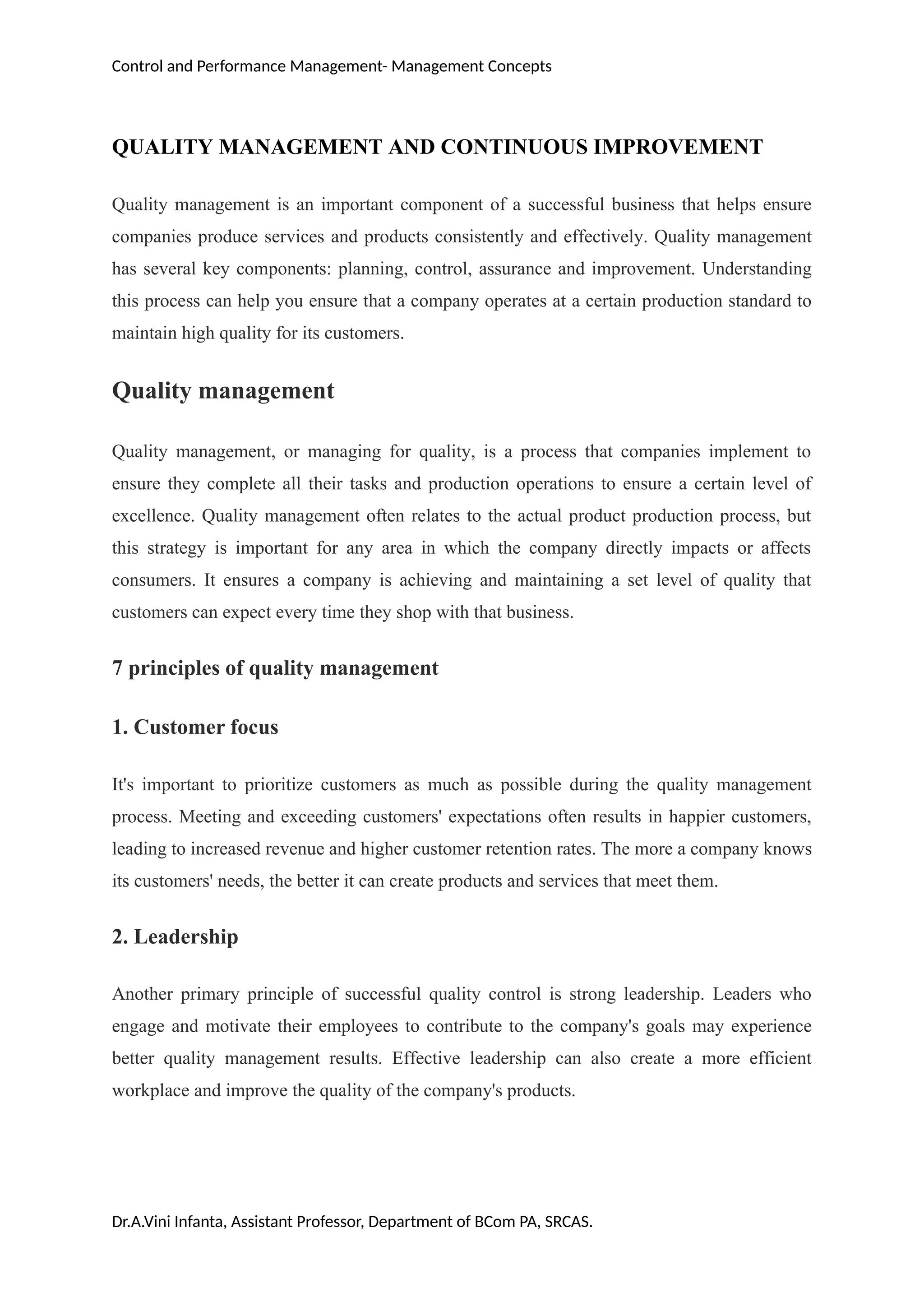 Control and Performance Management- Management Concepts
QUALITY MANAGEMENT AND CONTINUOUS IMPROVEMENT
Quality management is an important component of a successful business that helps ensure
companies produce services and products consistently and effectively. Quality management
has several key components: planning, control, assurance and improvement. Understanding
this process can help you ensure that a company operates at a certain production standard to
maintain high quality for its customers.
Quality management
Quality management, or managing for quality, is a process that companies implement to
ensure they complete all their tasks and production operations to ensure a certain level of
excellence. Quality management often relates to the actual product production process, but
this strategy is important for any area in which the company directly impacts or affects
consumers. It ensures a company is achieving and maintaining a set level of quality that
customers can expect every time they shop with that business.
7 principles of quality management
1. Customer focus
It's important to prioritize customers as much as possible during the quality management
process. Meeting and exceeding customers' expectations often results in happier customers,
leading to increased revenue and higher customer retention rates. The more a company knows
its customers' needs, the better it can create products and services that meet them.
2. Leadership
Another primary principle of successful quality control is strong leadership. Leaders who
engage and motivate their employees to contribute to the company's goals may experience
better quality management results. Effective leadership can also create a more efficient
workplace and improve the quality of the company's products.
Dr.A.Vini Infanta, Assistant Professor, Department of BCom PA, SRCAS.
 