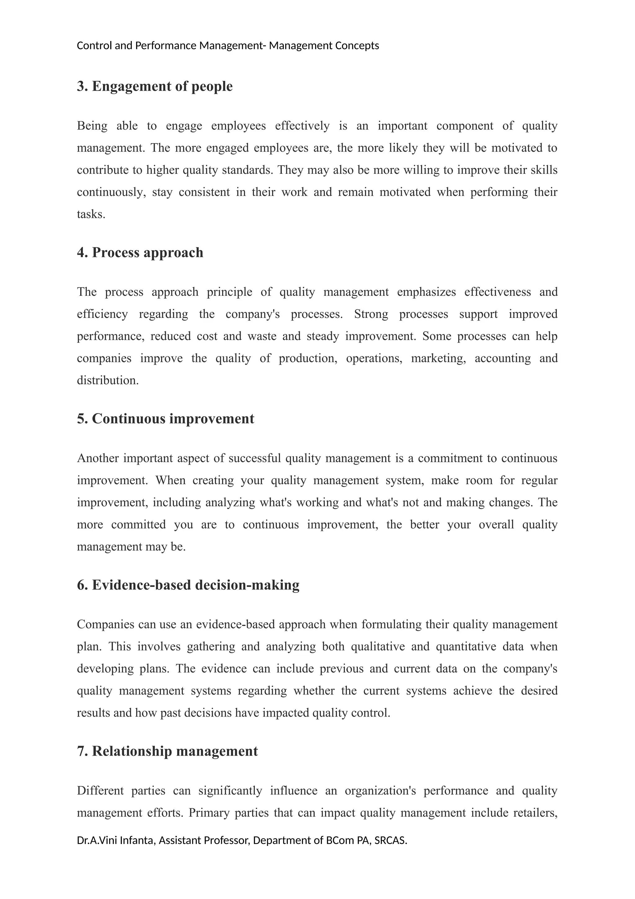 Control and Performance Management- Management Concepts
3. Engagement of people
Being able to engage employees effectively is an important component of quality
management. The more engaged employees are, the more likely they will be motivated to
contribute to higher quality standards. They may also be more willing to improve their skills
continuously, stay consistent in their work and remain motivated when performing their
tasks.
4. Process approach
The process approach principle of quality management emphasizes effectiveness and
efficiency regarding the company's processes. Strong processes support improved
performance, reduced cost and waste and steady improvement. Some processes can help
companies improve the quality of production, operations, marketing, accounting and
distribution.
5. Continuous improvement
Another important aspect of successful quality management is a commitment to continuous
improvement. When creating your quality management system, make room for regular
improvement, including analyzing what's working and what's not and making changes. The
more committed you are to continuous improvement, the better your overall quality
management may be.
6. Evidence-based decision-making
Companies can use an evidence-based approach when formulating their quality management
plan. This involves gathering and analyzing both qualitative and quantitative data when
developing plans. The evidence can include previous and current data on the company's
quality management systems regarding whether the current systems achieve the desired
results and how past decisions have impacted quality control.
7. Relationship management
Different parties can significantly influence an organization's performance and quality
management efforts. Primary parties that can impact quality management include retailers,
Dr.A.Vini Infanta, Assistant Professor, Department of BCom PA, SRCAS.
 