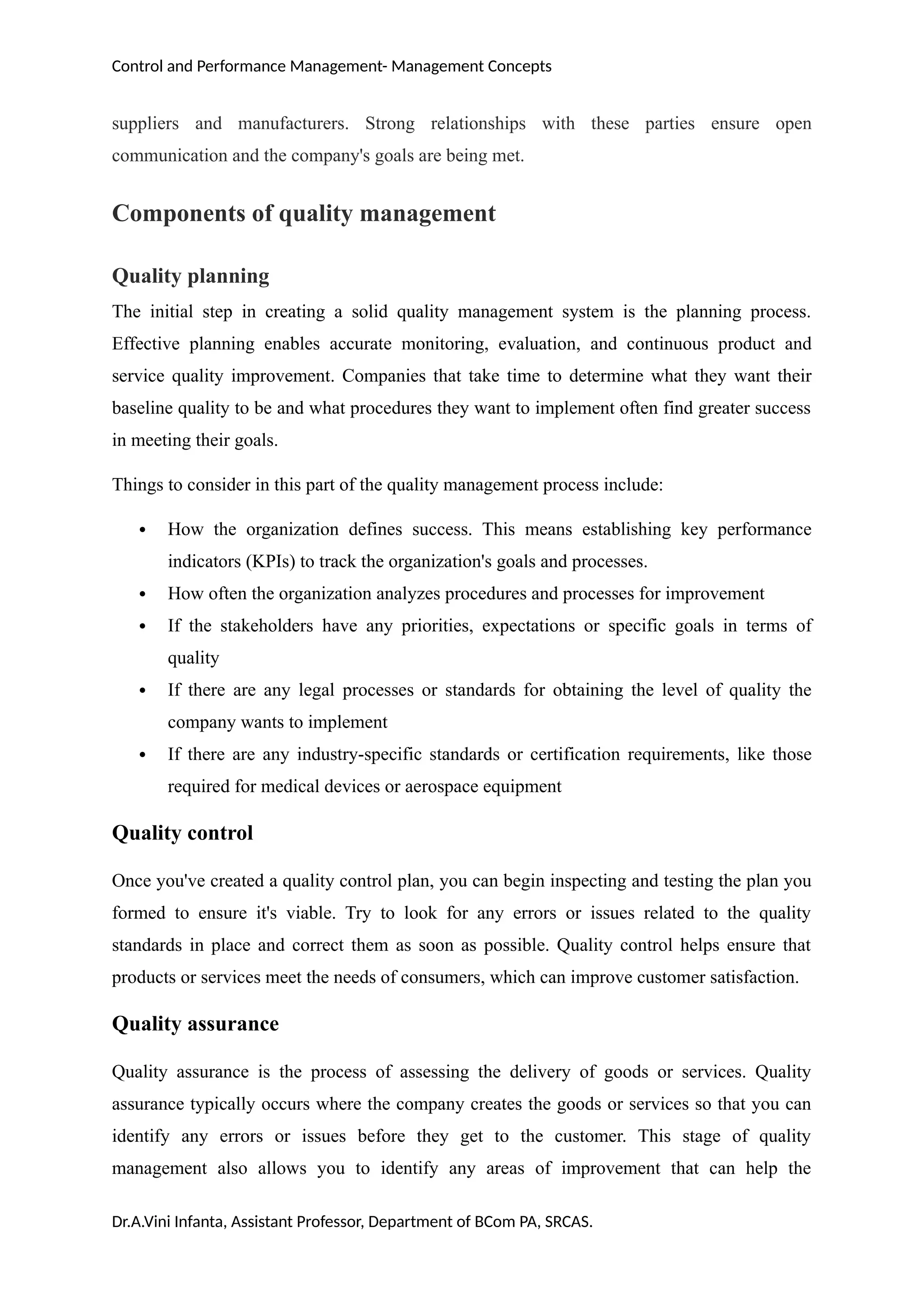 Control and Performance Management- Management Concepts
suppliers and manufacturers. Strong relationships with these parties ensure open
communication and the company's goals are being met.
Components of quality management
Quality planning
The initial step in creating a solid quality management system is the planning process.
Effective planning enables accurate monitoring, evaluation, and continuous product and
service quality improvement. Companies that take time to determine what they want their
baseline quality to be and what procedures they want to implement often find greater success
in meeting their goals.
Things to consider in this part of the quality management process include:
 How the organization defines success. This means establishing key performance
indicators (KPIs) to track the organization's goals and processes.
 How often the organization analyzes procedures and processes for improvement
 If the stakeholders have any priorities, expectations or specific goals in terms of
quality
 If there are any legal processes or standards for obtaining the level of quality the
company wants to implement
 If there are any industry-specific standards or certification requirements, like those
required for medical devices or aerospace equipment
Quality control
Once you've created a quality control plan, you can begin inspecting and testing the plan you
formed to ensure it's viable. Try to look for any errors or issues related to the quality
standards in place and correct them as soon as possible. Quality control helps ensure that
products or services meet the needs of consumers, which can improve customer satisfaction.
Quality assurance
Quality assurance is the process of assessing the delivery of goods or services. Quality
assurance typically occurs where the company creates the goods or services so that you can
identify any errors or issues before they get to the customer. This stage of quality
management also allows you to identify any areas of improvement that can help the
Dr.A.Vini Infanta, Assistant Professor, Department of BCom PA, SRCAS.
 