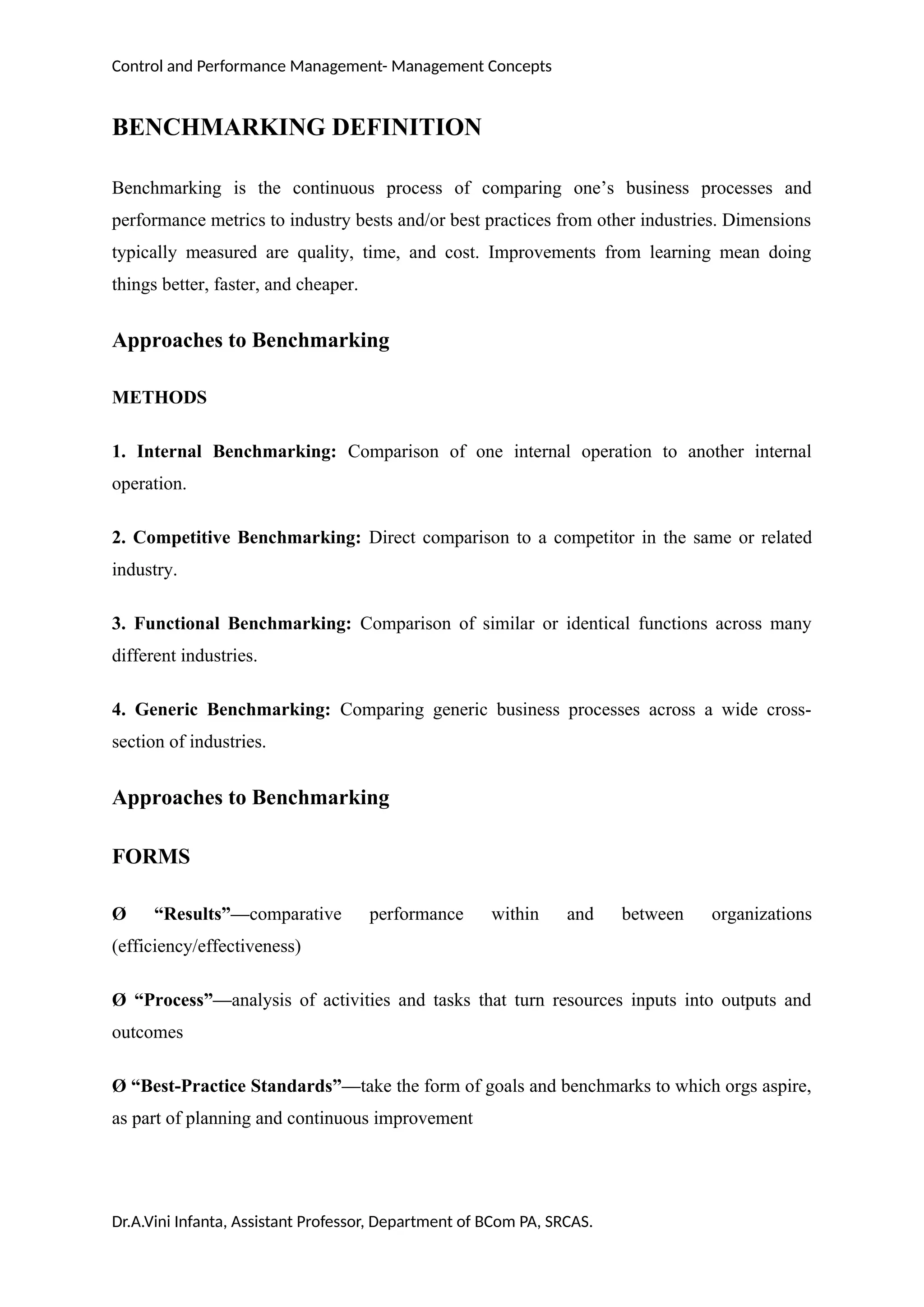 Control and Performance Management- Management Concepts
BENCHMARKING DEFINITION
Benchmarking is the continuous process of comparing one’s business processes and
performance metrics to industry bests and/or best practices from other industries. Dimensions
typically measured are quality, time, and cost. Improvements from learning mean doing
things better, faster, and cheaper.
Approaches to Benchmarking
METHODS
1. Internal Benchmarking: Comparison of one internal operation to another internal
operation.
2. Competitive Benchmarking: Direct comparison to a competitor in the same or related
industry.
3. Functional Benchmarking: Comparison of similar or identical functions across many
different industries.
4. Generic Benchmarking: Comparing generic business processes across a wide cross-
section of industries.
Approaches to Benchmarking
FORMS
Ø “Results”—comparative performance within and between organizations
(efficiency/effectiveness)
Ø “Process”—analysis of activities and tasks that turn resources inputs into outputs and
outcomes
Ø “Best-Practice Standards”—take the form of goals and benchmarks to which orgs aspire,
as part of planning and continuous improvement
Dr.A.Vini Infanta, Assistant Professor, Department of BCom PA, SRCAS.
 