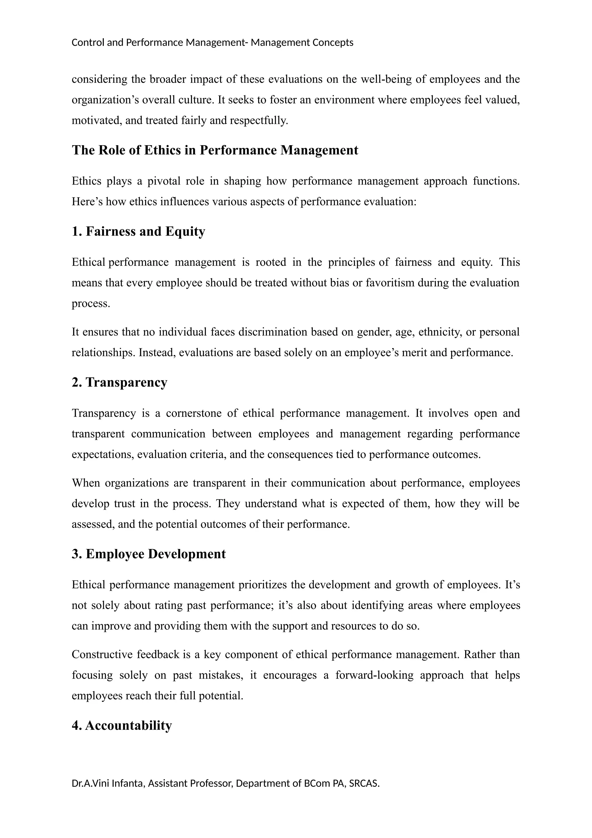 Control and Performance Management- Management Concepts
considering the broader impact of these evaluations on the well-being of employees and the
organization’s overall culture. It seeks to foster an environment where employees feel valued,
motivated, and treated fairly and respectfully.
The Role of Ethics in Performance Management
Ethics plays a pivotal role in shaping how performance management approach functions.
Here’s how ethics influences various aspects of performance evaluation:
1. Fairness and Equity
Ethical performance management is rooted in the principles of fairness and equity. This
means that every employee should be treated without bias or favoritism during the evaluation
process.
It ensures that no individual faces discrimination based on gender, age, ethnicity, or personal
relationships. Instead, evaluations are based solely on an employee’s merit and performance.
2. Transparency
Transparency is a cornerstone of ethical performance management. It involves open and
transparent communication between employees and management regarding performance
expectations, evaluation criteria, and the consequences tied to performance outcomes.
When organizations are transparent in their communication about performance, employees
develop trust in the process. They understand what is expected of them, how they will be
assessed, and the potential outcomes of their performance.
3. Employee Development
Ethical performance management prioritizes the development and growth of employees. It’s
not solely about rating past performance; it’s also about identifying areas where employees
can improve and providing them with the support and resources to do so.
Constructive feedback is a key component of ethical performance management. Rather than
focusing solely on past mistakes, it encourages a forward-looking approach that helps
employees reach their full potential.
4. Accountability
Dr.A.Vini Infanta, Assistant Professor, Department of BCom PA, SRCAS.
 