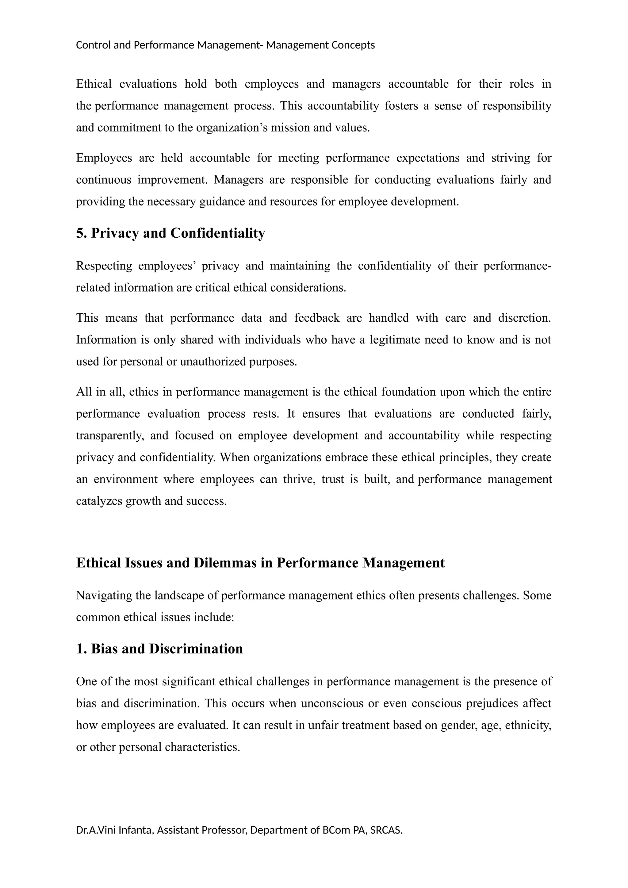 Control and Performance Management- Management Concepts
Ethical evaluations hold both employees and managers accountable for their roles in
the performance management process. This accountability fosters a sense of responsibility
and commitment to the organization’s mission and values.
Employees are held accountable for meeting performance expectations and striving for
continuous improvement. Managers are responsible for conducting evaluations fairly and
providing the necessary guidance and resources for employee development.
5. Privacy and Confidentiality
Respecting employees’ privacy and maintaining the confidentiality of their performance-
related information are critical ethical considerations.
This means that performance data and feedback are handled with care and discretion.
Information is only shared with individuals who have a legitimate need to know and is not
used for personal or unauthorized purposes.
All in all, ethics in performance management is the ethical foundation upon which the entire
performance evaluation process rests. It ensures that evaluations are conducted fairly,
transparently, and focused on employee development and accountability while respecting
privacy and confidentiality. When organizations embrace these ethical principles, they create
an environment where employees can thrive, trust is built, and performance management
catalyzes growth and success.
Ethical Issues and Dilemmas in Performance Management
Navigating the landscape of performance management ethics often presents challenges. Some
common ethical issues include:
1. Bias and Discrimination
One of the most significant ethical challenges in performance management is the presence of
bias and discrimination. This occurs when unconscious or even conscious prejudices affect
how employees are evaluated. It can result in unfair treatment based on gender, age, ethnicity,
or other personal characteristics.
Dr.A.Vini Infanta, Assistant Professor, Department of BCom PA, SRCAS.
 