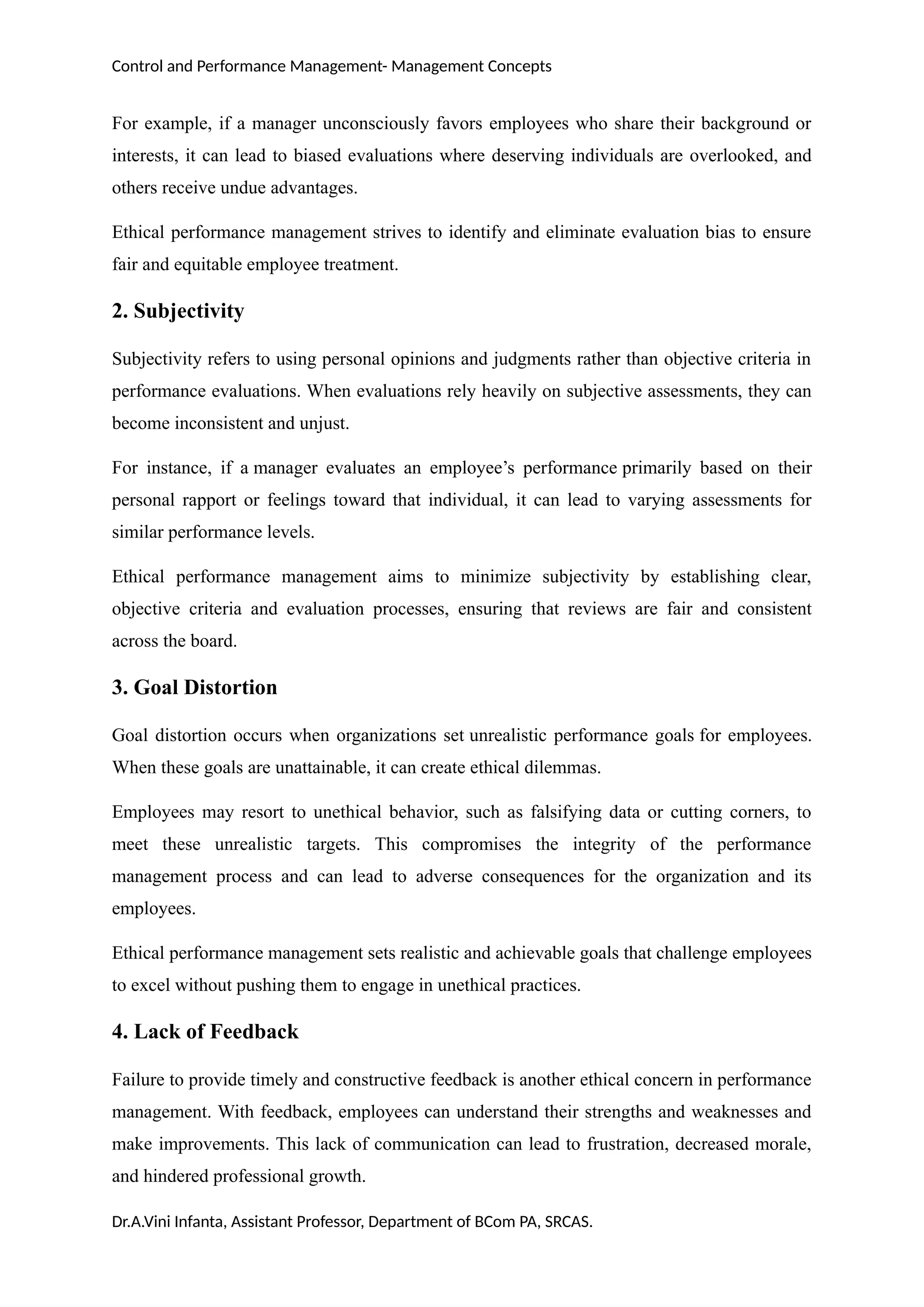 Control and Performance Management- Management Concepts
For example, if a manager unconsciously favors employees who share their background or
interests, it can lead to biased evaluations where deserving individuals are overlooked, and
others receive undue advantages.
Ethical performance management strives to identify and eliminate evaluation bias to ensure
fair and equitable employee treatment.
2. Subjectivity
Subjectivity refers to using personal opinions and judgments rather than objective criteria in
performance evaluations. When evaluations rely heavily on subjective assessments, they can
become inconsistent and unjust.
For instance, if a manager evaluates an employee’s performance primarily based on their
personal rapport or feelings toward that individual, it can lead to varying assessments for
similar performance levels.
Ethical performance management aims to minimize subjectivity by establishing clear,
objective criteria and evaluation processes, ensuring that reviews are fair and consistent
across the board.
3. Goal Distortion
Goal distortion occurs when organizations set unrealistic performance goals for employees.
When these goals are unattainable, it can create ethical dilemmas.
Employees may resort to unethical behavior, such as falsifying data or cutting corners, to
meet these unrealistic targets. This compromises the integrity of the performance
management process and can lead to adverse consequences for the organization and its
employees.
Ethical performance management sets realistic and achievable goals that challenge employees
to excel without pushing them to engage in unethical practices.
4. Lack of Feedback
Failure to provide timely and constructive feedback is another ethical concern in performance
management. With feedback, employees can understand their strengths and weaknesses and
make improvements. This lack of communication can lead to frustration, decreased morale,
and hindered professional growth.
Dr.A.Vini Infanta, Assistant Professor, Department of BCom PA, SRCAS.
 