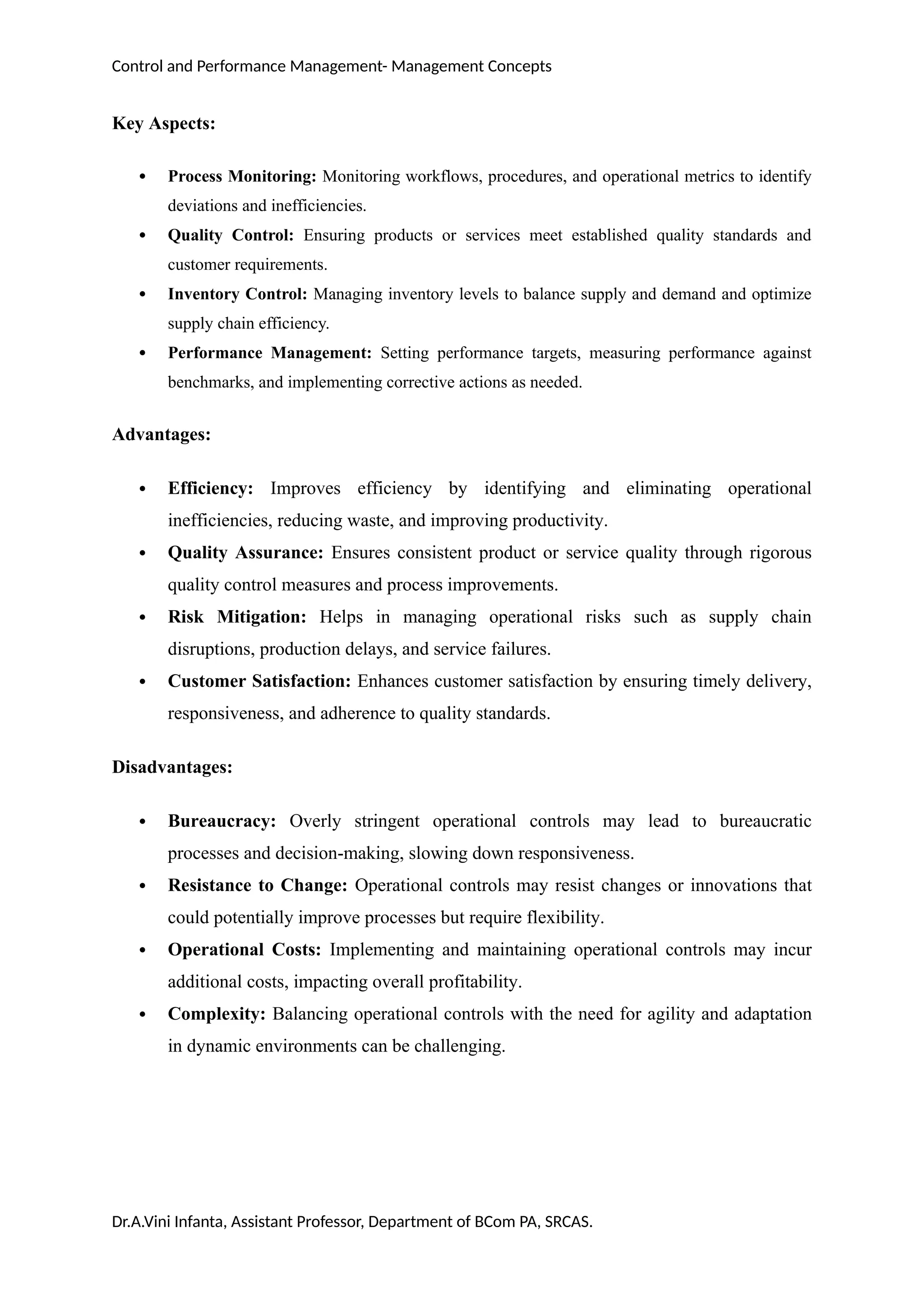 Control and Performance Management- Management Concepts
Key Aspects:
 Process Monitoring: Monitoring workflows, procedures, and operational metrics to identify
deviations and inefficiencies.
 Quality Control: Ensuring products or services meet established quality standards and
customer requirements.
 Inventory Control: Managing inventory levels to balance supply and demand and optimize
supply chain efficiency.
 Performance Management: Setting performance targets, measuring performance against
benchmarks, and implementing corrective actions as needed.
Advantages:
 Efficiency: Improves efficiency by identifying and eliminating operational
inefficiencies, reducing waste, and improving productivity.
 Quality Assurance: Ensures consistent product or service quality through rigorous
quality control measures and process improvements.
 Risk Mitigation: Helps in managing operational risks such as supply chain
disruptions, production delays, and service failures.
 Customer Satisfaction: Enhances customer satisfaction by ensuring timely delivery,
responsiveness, and adherence to quality standards.
Disadvantages:
 Bureaucracy: Overly stringent operational controls may lead to bureaucratic
processes and decision-making, slowing down responsiveness.
 Resistance to Change: Operational controls may resist changes or innovations that
could potentially improve processes but require flexibility.
 Operational Costs: Implementing and maintaining operational controls may incur
additional costs, impacting overall profitability.
 Complexity: Balancing operational controls with the need for agility and adaptation
in dynamic environments can be challenging.
Dr.A.Vini Infanta, Assistant Professor, Department of BCom PA, SRCAS.
 