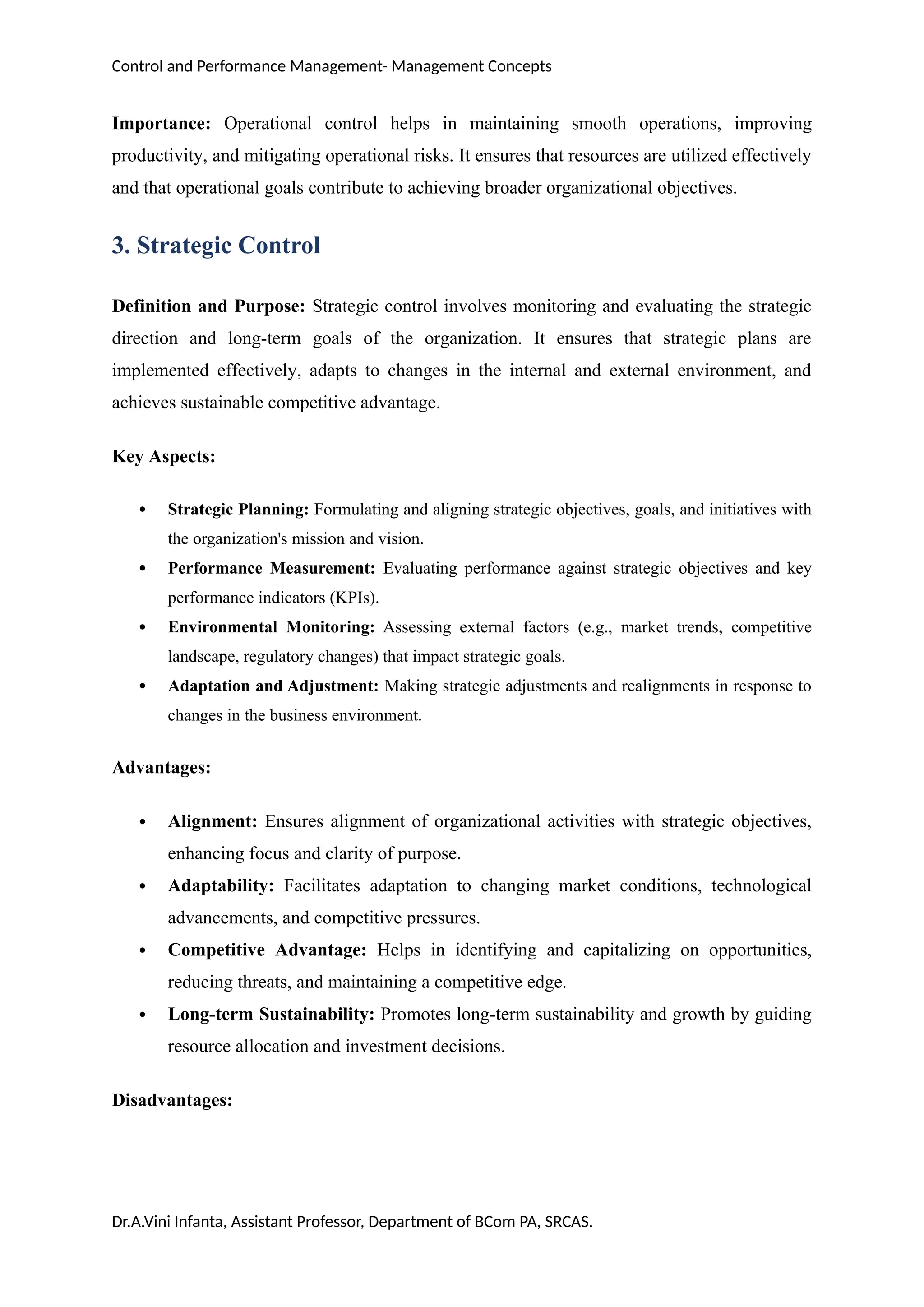 Control and Performance Management- Management Concepts
Importance: Operational control helps in maintaining smooth operations, improving
productivity, and mitigating operational risks. It ensures that resources are utilized effectively
and that operational goals contribute to achieving broader organizational objectives.
3. Strategic Control
Definition and Purpose: Strategic control involves monitoring and evaluating the strategic
direction and long-term goals of the organization. It ensures that strategic plans are
implemented effectively, adapts to changes in the internal and external environment, and
achieves sustainable competitive advantage.
Key Aspects:
 Strategic Planning: Formulating and aligning strategic objectives, goals, and initiatives with
the organization's mission and vision.
 Performance Measurement: Evaluating performance against strategic objectives and key
performance indicators (KPIs).
 Environmental Monitoring: Assessing external factors (e.g., market trends, competitive
landscape, regulatory changes) that impact strategic goals.
 Adaptation and Adjustment: Making strategic adjustments and realignments in response to
changes in the business environment.
Advantages:
 Alignment: Ensures alignment of organizational activities with strategic objectives,
enhancing focus and clarity of purpose.
 Adaptability: Facilitates adaptation to changing market conditions, technological
advancements, and competitive pressures.
 Competitive Advantage: Helps in identifying and capitalizing on opportunities,
reducing threats, and maintaining a competitive edge.
 Long-term Sustainability: Promotes long-term sustainability and growth by guiding
resource allocation and investment decisions.
Disadvantages:
Dr.A.Vini Infanta, Assistant Professor, Department of BCom PA, SRCAS.
 