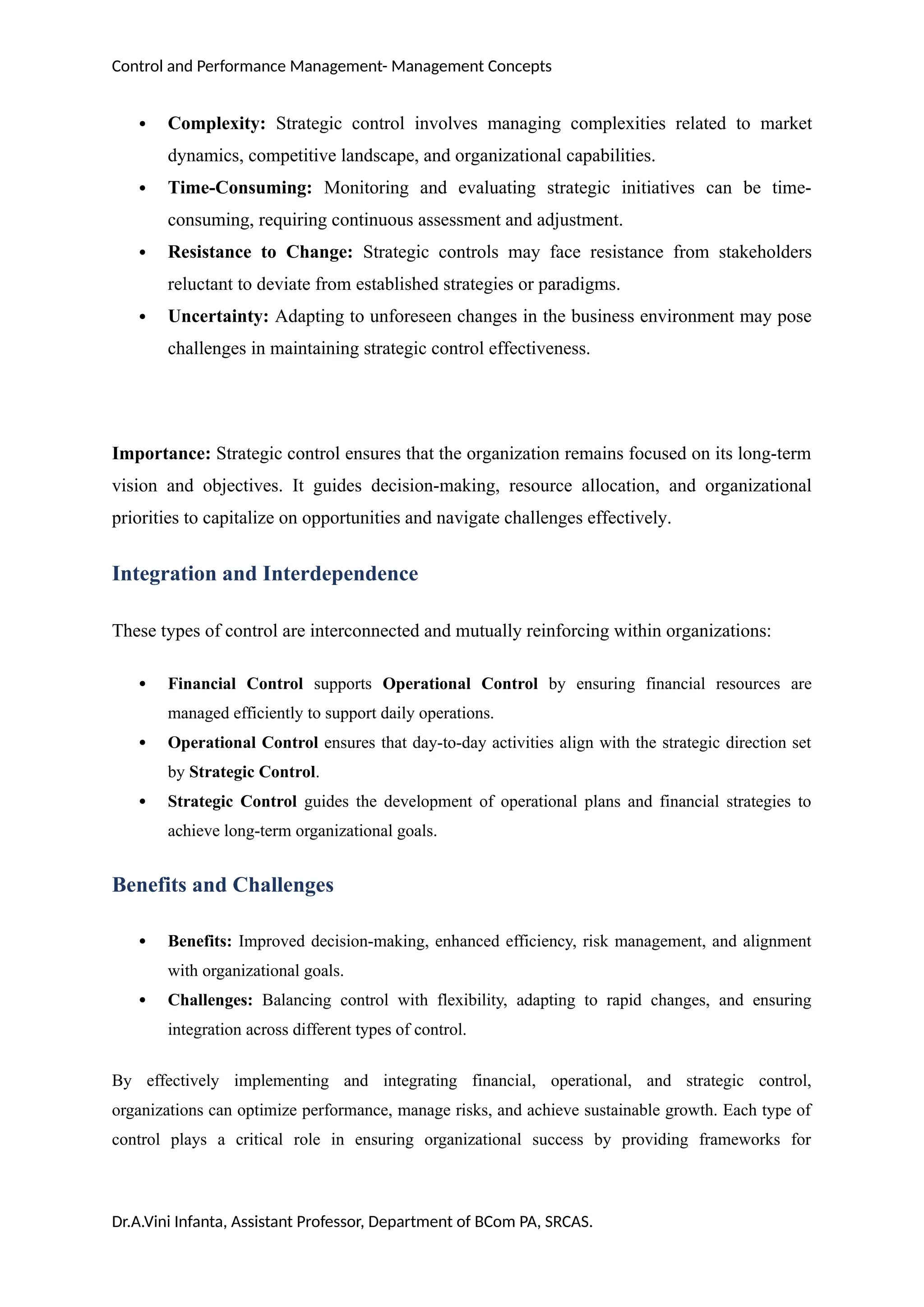 Control and Performance Management- Management Concepts
 Complexity: Strategic control involves managing complexities related to market
dynamics, competitive landscape, and organizational capabilities.
 Time-Consuming: Monitoring and evaluating strategic initiatives can be time-
consuming, requiring continuous assessment and adjustment.
 Resistance to Change: Strategic controls may face resistance from stakeholders
reluctant to deviate from established strategies or paradigms.
 Uncertainty: Adapting to unforeseen changes in the business environment may pose
challenges in maintaining strategic control effectiveness.
Importance: Strategic control ensures that the organization remains focused on its long-term
vision and objectives. It guides decision-making, resource allocation, and organizational
priorities to capitalize on opportunities and navigate challenges effectively.
Integration and Interdependence
These types of control are interconnected and mutually reinforcing within organizations:
 Financial Control supports Operational Control by ensuring financial resources are
managed efficiently to support daily operations.
 Operational Control ensures that day-to-day activities align with the strategic direction set
by Strategic Control.
 Strategic Control guides the development of operational plans and financial strategies to
achieve long-term organizational goals.
Benefits and Challenges
 Benefits: Improved decision-making, enhanced efficiency, risk management, and alignment
with organizational goals.
 Challenges: Balancing control with flexibility, adapting to rapid changes, and ensuring
integration across different types of control.
By effectively implementing and integrating financial, operational, and strategic control,
organizations can optimize performance, manage risks, and achieve sustainable growth. Each type of
control plays a critical role in ensuring organizational success by providing frameworks for
Dr.A.Vini Infanta, Assistant Professor, Department of BCom PA, SRCAS.
 