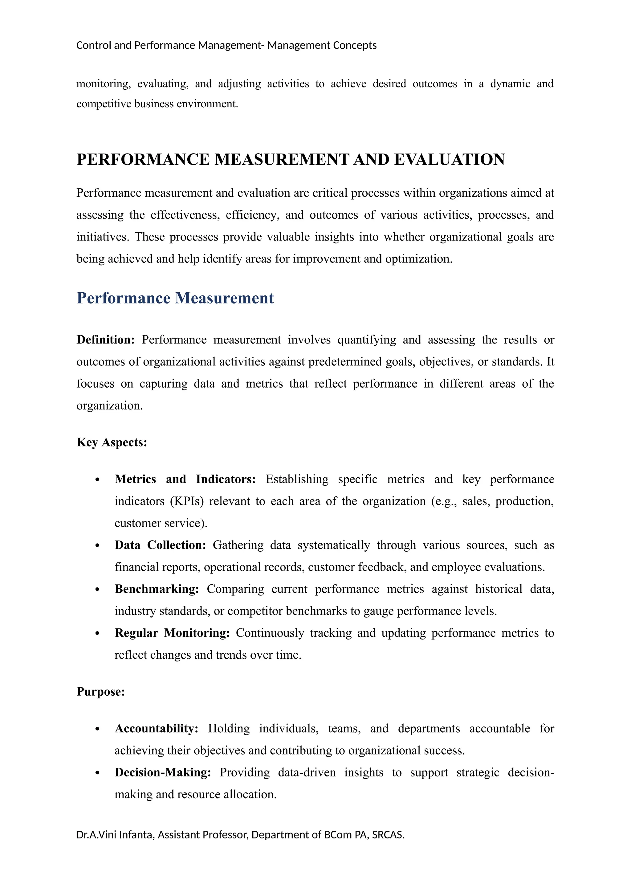 Control and Performance Management- Management Concepts
monitoring, evaluating, and adjusting activities to achieve desired outcomes in a dynamic and
competitive business environment.
PERFORMANCE MEASUREMENT AND EVALUATION
Performance measurement and evaluation are critical processes within organizations aimed at
assessing the effectiveness, efficiency, and outcomes of various activities, processes, and
initiatives. These processes provide valuable insights into whether organizational goals are
being achieved and help identify areas for improvement and optimization.
Performance Measurement
Definition: Performance measurement involves quantifying and assessing the results or
outcomes of organizational activities against predetermined goals, objectives, or standards. It
focuses on capturing data and metrics that reflect performance in different areas of the
organization.
Key Aspects:
 Metrics and Indicators: Establishing specific metrics and key performance
indicators (KPIs) relevant to each area of the organization (e.g., sales, production,
customer service).
 Data Collection: Gathering data systematically through various sources, such as
financial reports, operational records, customer feedback, and employee evaluations.
 Benchmarking: Comparing current performance metrics against historical data,
industry standards, or competitor benchmarks to gauge performance levels.
 Regular Monitoring: Continuously tracking and updating performance metrics to
reflect changes and trends over time.
Purpose:
 Accountability: Holding individuals, teams, and departments accountable for
achieving their objectives and contributing to organizational success.
 Decision-Making: Providing data-driven insights to support strategic decision-
making and resource allocation.
Dr.A.Vini Infanta, Assistant Professor, Department of BCom PA, SRCAS.
 