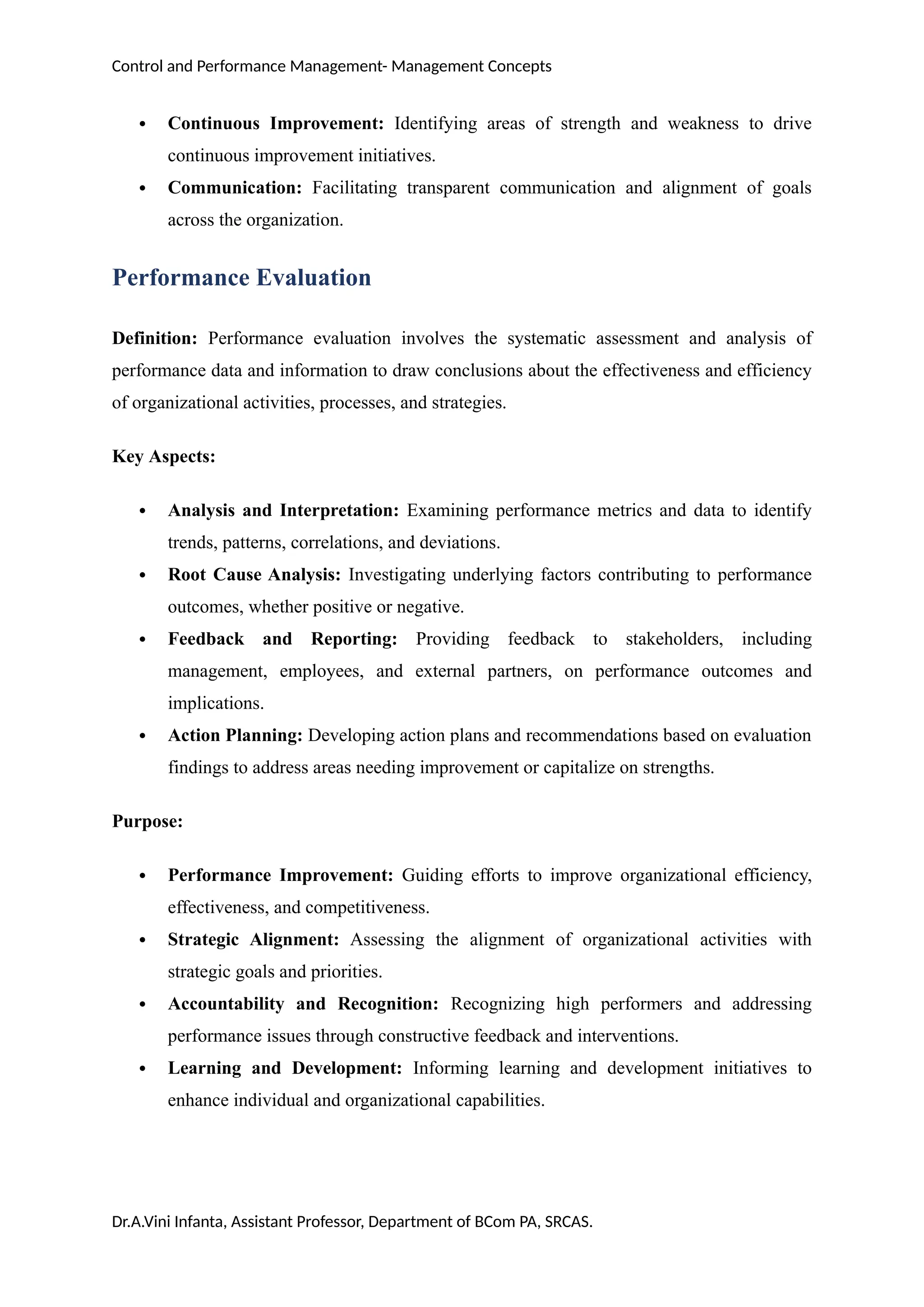 Control and Performance Management- Management Concepts
 Continuous Improvement: Identifying areas of strength and weakness to drive
continuous improvement initiatives.
 Communication: Facilitating transparent communication and alignment of goals
across the organization.
Performance Evaluation
Definition: Performance evaluation involves the systematic assessment and analysis of
performance data and information to draw conclusions about the effectiveness and efficiency
of organizational activities, processes, and strategies.
Key Aspects:
 Analysis and Interpretation: Examining performance metrics and data to identify
trends, patterns, correlations, and deviations.
 Root Cause Analysis: Investigating underlying factors contributing to performance
outcomes, whether positive or negative.
 Feedback and Reporting: Providing feedback to stakeholders, including
management, employees, and external partners, on performance outcomes and
implications.
 Action Planning: Developing action plans and recommendations based on evaluation
findings to address areas needing improvement or capitalize on strengths.
Purpose:
 Performance Improvement: Guiding efforts to improve organizational efficiency,
effectiveness, and competitiveness.
 Strategic Alignment: Assessing the alignment of organizational activities with
strategic goals and priorities.
 Accountability and Recognition: Recognizing high performers and addressing
performance issues through constructive feedback and interventions.
 Learning and Development: Informing learning and development initiatives to
enhance individual and organizational capabilities.
Dr.A.Vini Infanta, Assistant Professor, Department of BCom PA, SRCAS.
 