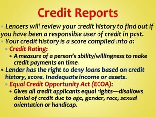  Lenders will review your credit history to find out if
you have been a responsible user of credit in past.
 Your credit history is a score compiled into a:
 Credit Rating:
 A measure of a person’s ability/willingness to make
credit payments on time.
 Lender has the right to deny loans based on credit
history, score. Inadequate income or assets.
 Equal Credit Opportunity Act (ECOA):
 Gives all credit applicants equal rights—disallows
denial of credit due to age, gender, race, sexual
orientation or handicap.
 