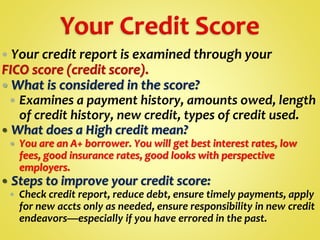  Your credit report is examined through your
FICO score (credit score).
 What is considered in the score?
 Examines a payment history, amounts owed, length
of credit history, new credit, types of credit used.
 What does a High credit mean?
 You are an A+ borrower. You will get best interest rates, low
fees, good insurance rates, good looks with perspective
employers.
 Steps to improve your credit score:
 Check credit report, reduce debt, ensure timely payments, apply
for new accts only as needed, ensure responsibility in new credit
endeavors—especially if you have errored in the past.
 