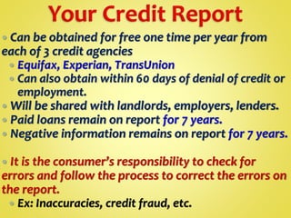  Can be obtained for free one time per year from
each of 3 credit agencies
 Equifax, Experian, TransUnion
 Can also obtain within 60 days of denial of credit or
employment.
 Will be shared with landlords, employers, lenders.
 Paid loans remain on report for 7 years.
 Negative information remains on report for 7 years.
 It is the consumer’s responsibility to check for
errors and follow the process to correct the errors on
the report.
 Ex: Inaccuracies, credit fraud, etc.
 