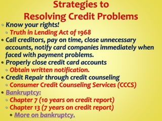  Know your rights!
 Truth in Lending Act of 1968
 Call creditors, pay on time, close unnecessary
accounts, notify card companies immediately when
faced with payment problems.
 Properly close credit card accounts
 Obtain written notification.
 Credit Repair through credit counseling
 Consumer Credit Counseling Services (CCCS)
 Bankruptcy:
 Chapter 7 (10 years on credit report)
 Chapter 13 (7 years on credit report)
 More on bankruptcy.
 