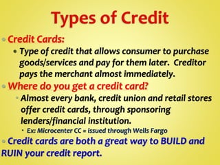  Credit Cards:
 Type of credit that allows consumer to purchase
goods/services and pay for them later. Creditor
pays the merchant almost immediately.
 Where do you get a credit card?
 Almost every bank, credit union and retail stores
offer credit cards, through sponsoring
lenders/financial institution.
 Ex: Microcenter CC = issued through Wells Fargo
 Credit cards are both a great way to BUILD and
RUIN your credit report.
 