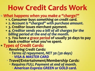  What happens when you make a “charge?”
 1. Consumer buys something on credit card.
 2. Account is “charged” with purchase amount.
 3. Creditor issues merchant payment.
 4. Creditor sends you a bill of all charges for the
billing period at the end of the month.
 5. You have a grace period of usually 30 days to pay
back creditor what you’ve spent.
 Types of Credit Cards:
 Revolving Credit Cards:
 Terms of repayment, NET 30 (30 days)
 VISA & MASTER CARD
 Travel/Entertainment/Membership Cards:
 Requires FULL Payment at end of month.
 American Express GREEN or GOLD card.
 