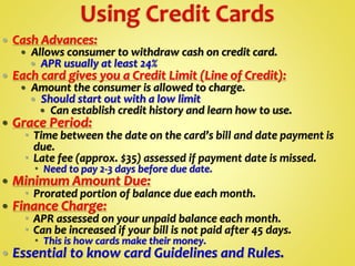  Cash Advances:
 Allows consumer to withdraw cash on credit card.
 APR usually at least 24%
 Each card gives you a Credit Limit (Line of Credit):
 Amount the consumer is allowed to charge.
 Should start out with a low limit
 Can establish credit history and learn how to use.
 Grace Period:
 Time between the date on the card’s bill and date payment is
due.
 Late fee (approx. $35) assessed if payment date is missed.
 Need to pay 2-3 days before due date.
 Minimum Amount Due:
 Prorated portion of balance due each month.
 Finance Charge:
 APR assessed on your unpaid balance each month.
 Can be increased if your bill is not paid after 45 days.
 This is how cards make their money.
 Essential to know card Guidelines and Rules.
 