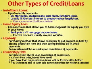  Installment Loans:
 Equal monthly payments.
 Ex: Mortgages, student loans, auto loans, furniture loans.
 Usually in your best interest to prepay=reduce length/cost.
 Check your amortization schedule.
 Home Equity Loan:
 Consumer loan that allows you to borrow against the equity you own
in your home.
 Bank puts a 2nd mortgage on your home.
 Interest rates are usually low, but variable.
 Layaway:
 Purchasing method that allows consumer to put product on hold by
placing deposit on item and then paying balance off in small
payments.
 Ensures item will be in stock upon completion of payments.
 Ownership/Title:
 Certificate that states your ownership of possession.
 Ex: Cars have titles, homes have deeds.
 If you have loan on possession, bank will be listed as lien holder.
 You will not be able to claim sole ownership unless lien holder is satisfied.
 