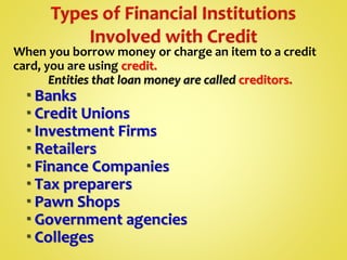 When you borrow money or charge an item to a credit
card, you are using credit.
Entities that loan money are called creditors.
 Banks
 Credit Unions
 Investment Firms
 Retailers
 Finance Companies
 Tax preparers
 Pawn Shops
 Government agencies
 Colleges
 