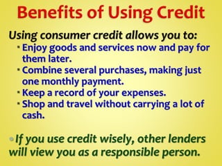 Using consumer credit allows you to:
 Enjoy goods and services now and pay for
them later.
 Combine several purchases, making just
one monthly payment.
 Keep a record of your expenses.
 Shop and travel without carrying a lot of
cash.
If you use credit wisely, other lenders
will view you as a responsible person.
 