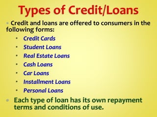  Credit and loans are offered to consumers in the
following forms:
 Credit Cards
 Student Loans
 Real Estate Loans
 Cash Loans
 Car Loans
 Installment Loans
 Personal Loans
 Each type of loan has its own repayment
terms and conditions of use.
 