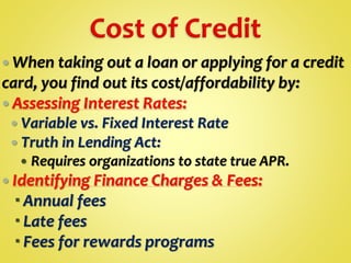  When taking out a loan or applying for a credit
card, you find out its cost/affordability by:
 Assessing Interest Rates:
 Variable vs. Fixed Interest Rate
 Truth in Lending Act:
 Requires organizations to state true APR.
 Identifying Finance Charges & Fees:
 Annual fees
 Late fees
 Fees for rewards programs
 