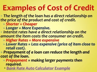  The length of the loan has a direct relationship on
the price of the product and cost of credit.
 Shorter = Cheaper
 Longer = More Expensive.
 Interest rates have a direct relationship on the
amount the item costs the consumer on credit.
 Higher Rates = More expensive
 Lower Rates = Less expensive (price of item close to
retail cost).
 Prepayment of a loan can reduce the length and
cost of the loan.
 Prepayment = making larger payments then
required.
 Bank Rate Auto Calculator Example
 