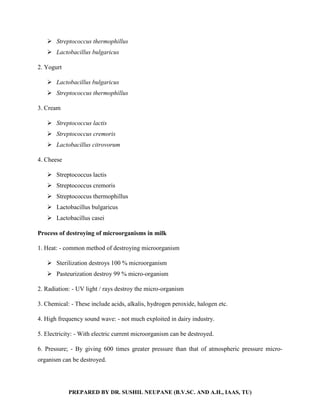 PREPARED BY DR. SUSHIL NEUPANE (B.V.SC. AND A.H., IAAS, TU)
 Streptococcus thermophillus
 Lactobacillus bulgaricus
2. Yogurt
 Lactobacillus bulgaricus
 Streptococcus thermophillus
3. Cream
 Streptococcus lactis
 Streptococcus cremoris
 Lactobacillus citrovorum
4. Cheese
 Streptococcus lactis
 Streptococcus cremoris
 Streptococcus thermophillus
 Lactobacillus bulgaricus
 Lactobacillus casei
Process of destroying of microorganisms in milk
1. Heat: - common method of destroying microorganism
 Sterilization destroys 100 % microorganism
 Pasteurization destroy 99 % micro-organism
2. Radiation: - UV light / rays destroy the micro-organism
3. Chemical: - These include acids, alkalis, hydrogen peroxide, halogen etc.
4. High frequency sound wave: - not much exploited in dairy industry.
5. Electricity: - With electric current microorganism can be destroyed.
6. Pressure; - By giving 600 times greater pressure than that of atmospheric pressure micro-
organism can be destroyed.
 