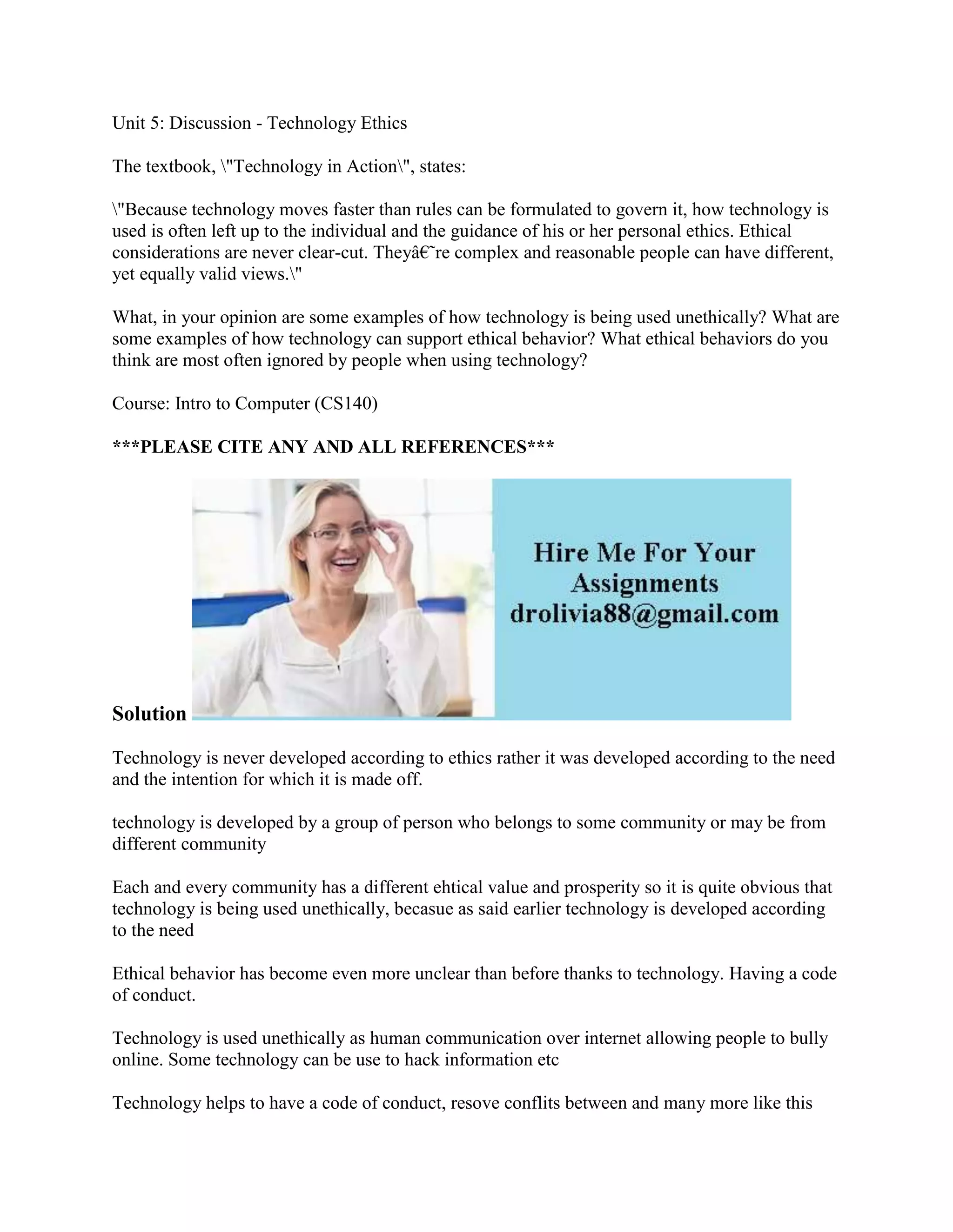 Unit 5: Discussion - Technology Ethics
The textbook, "Technology in Action", states:
"Because technology moves faster than rules can be formulated to govern it, how technology is
used is often left up to the individual and the guidance of his or her personal ethics. Ethical
considerations are never clear-cut. They‘re complex and reasonable people can have different,
yet equally valid views."
What, in your opinion are some examples of how technology is being used unethically? What are
some examples of how technology can support ethical behavior? What ethical behaviors do you
think are most often ignored by people when using technology?
Course: Intro to Computer (CS140)
***PLEASE CITE ANY AND ALL REFERENCES***
Solution
Technology is never developed according to ethics rather it was developed according to the need
and the intention for which it is made off.
technology is developed by a group of person who belongs to some community or may be from
different community
Each and every community has a different ehtical value and prosperity so it is quite obvious that
technology is being used unethically, becasue as said earlier technology is developed according
to the need
Ethical behavior has become even more unclear than before thanks to technology. Having a code
of conduct.
Technology is used unethically as human communication over internet allowing people to bully
online. Some technology can be use to hack information etc
Technology helps to have a code of conduct, resove conflits between and many more like this