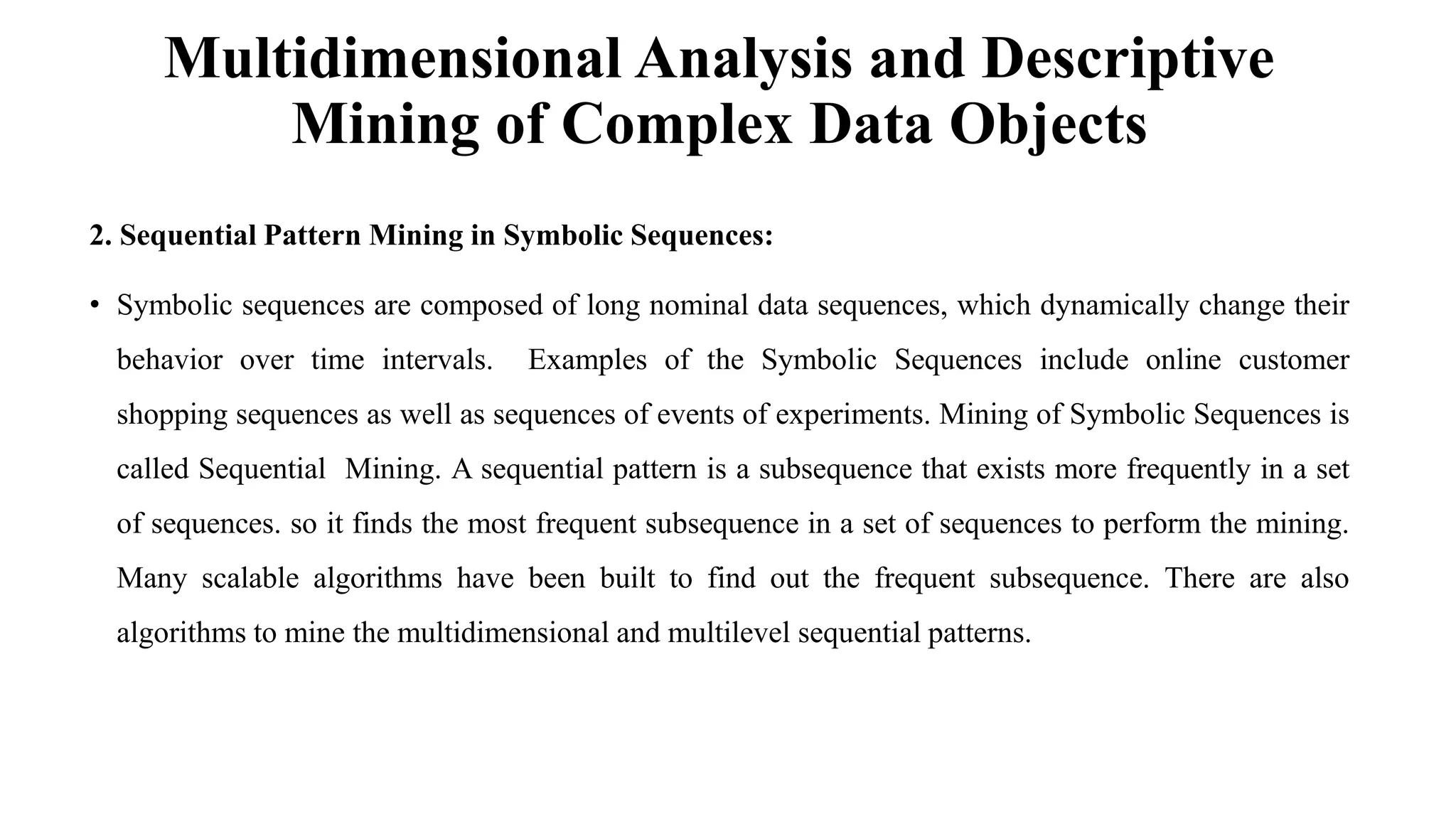 Multidimensional Analysis and Descriptive
Mining of Complex Data Objects
2. Sequential Pattern Mining in Symbolic Sequences:
• Symbolic sequences are composed of long nominal data sequences, which dynamically change their
behavior over time intervals. Examples of the Symbolic Sequences include online customer
shopping sequences as well as sequences of events of experiments. Mining of Symbolic Sequences is
called Sequential Mining. A sequential pattern is a subsequence that exists more frequently in a set
of sequences. so it finds the most frequent subsequence in a set of sequences to perform the mining.
Many scalable algorithms have been built to find out the frequent subsequence. There are also
algorithms to mine the multidimensional and multilevel sequential patterns.
 