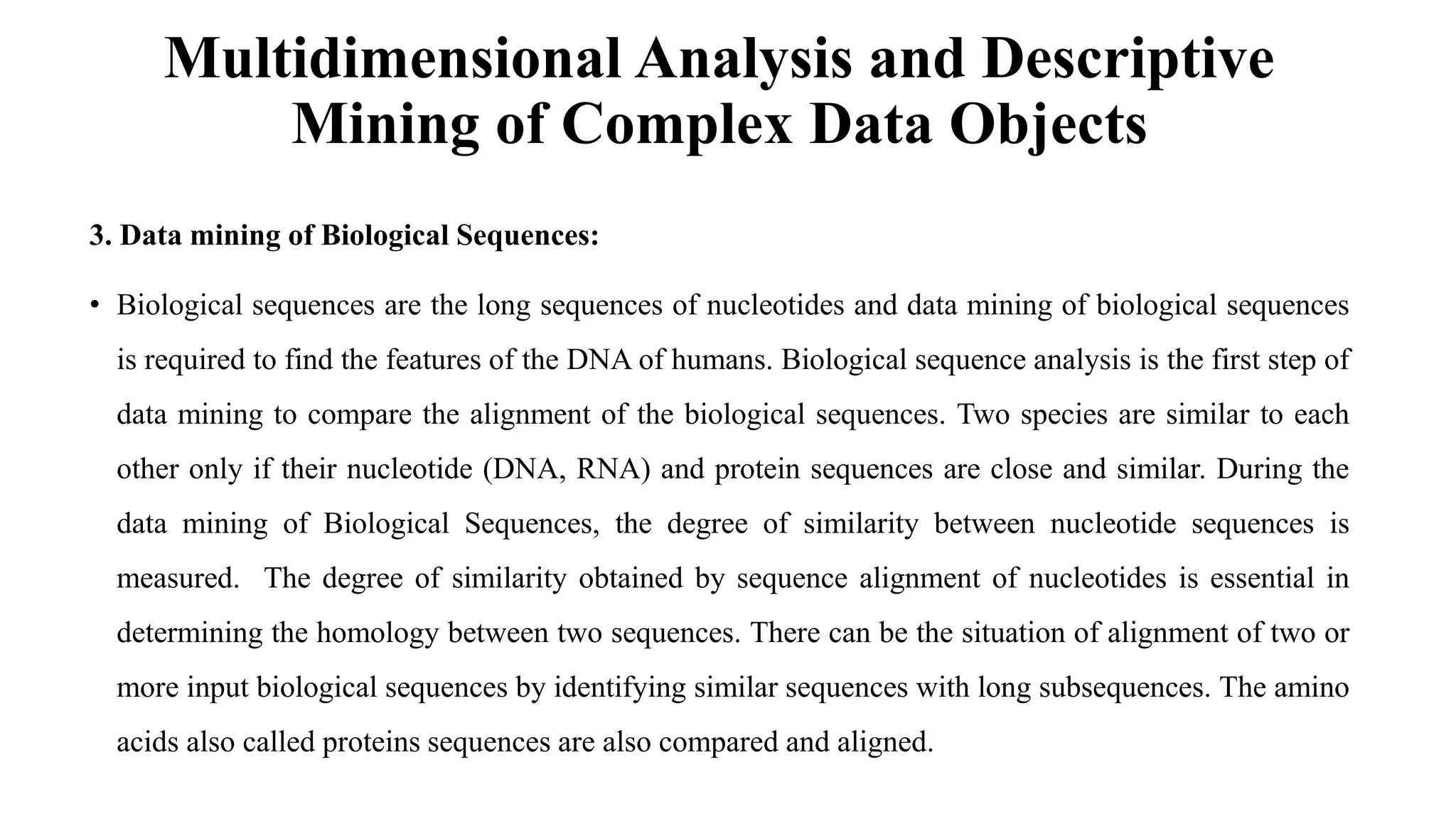 Multidimensional Analysis and Descriptive
Mining of Complex Data Objects
3. Data mining of Biological Sequences:
• Biological sequences are the long sequences of nucleotides and data mining of biological sequences
is required to find the features of the DNA of humans. Biological sequence analysis is the first step of
data mining to compare the alignment of the biological sequences. Two species are similar to each
other only if their nucleotide (DNA, RNA) and protein sequences are close and similar. During the
data mining of Biological Sequences, the degree of similarity between nucleotide sequences is
measured. The degree of similarity obtained by sequence alignment of nucleotides is essential in
determining the homology between two sequences. There can be the situation of alignment of two or
more input biological sequences by identifying similar sequences with long subsequences. The amino
acids also called proteins sequences are also compared and aligned.
 