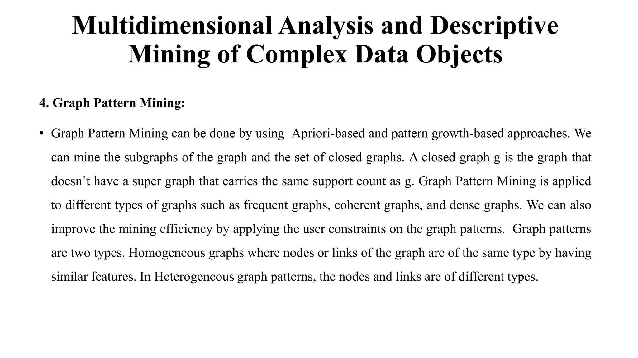 Multidimensional Analysis and Descriptive
Mining of Complex Data Objects
4. Graph Pattern Mining:
• Graph Pattern Mining can be done by using Apriori-based and pattern growth-based approaches. We
can mine the subgraphs of the graph and the set of closed graphs. A closed graph g is the graph that
doesn’t have a super graph that carries the same support count as g. Graph Pattern Mining is applied
to different types of graphs such as frequent graphs, coherent graphs, and dense graphs. We can also
improve the mining efficiency by applying the user constraints on the graph patterns. Graph patterns
are two types. Homogeneous graphs where nodes or links of the graph are of the same type by having
similar features. In Heterogeneous graph patterns, the nodes and links are of different types.
 