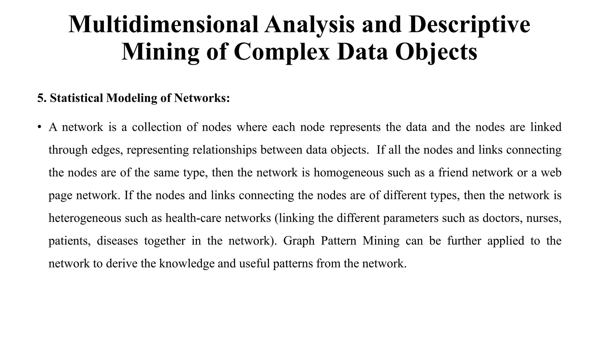 Multidimensional Analysis and Descriptive
Mining of Complex Data Objects
5. Statistical Modeling of Networks:
• A network is a collection of nodes where each node represents the data and the nodes are linked
through edges, representing relationships between data objects. If all the nodes and links connecting
the nodes are of the same type, then the network is homogeneous such as a friend network or a web
page network. If the nodes and links connecting the nodes are of different types, then the network is
heterogeneous such as health-care networks (linking the different parameters such as doctors, nurses,
patients, diseases together in the network). Graph Pattern Mining can be further applied to the
network to derive the knowledge and useful patterns from the network.
 